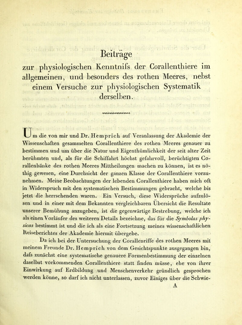 Beiträge zur physiologischen Kenntnifs der Corallenthiere im allgemeinen, und besonders des rothen Meeres, nebst einem Versuche zur physiologischen Systematik derselben. <wvt/vw\<wv%/vw% TT m die von mir und Dr. Hemprich auf Veranlassung der Akademie der Wissenschaften gesammelten Corallenthiere des rothen Meeres genauer zu bestimmen und um über die Natur und Eigenthümlichkeit der seit alter Zeit berühmten und, als für die Schiffahrt höchst gefahrvoll, berüchtigten Co- rallenbänke des rothen Meeres Mittheilungen machen zu können, ist es nö- thig gewesen, eine Durchsicht der ganzen Klasse der Corallenthiere vorzu- nehmen. Meine Beobachtungen der lebenden Corallenthiere haben mich oft in Widerspruch mit den systematischen Bestimmungen gebracht, welche bis jetzt die herrschenden waren. Ein Versuch, diese Widersprüche aufzulö- sen und in einer mit dem Bekannten vergleichbaren Übersicht die Resultate unserer Bemühung anzugeben, ist die gegenwärtige Bestrebung, welche ich als einen Vorläufer des w'eiteren Details bezeichne, das für die Sjmholas phy- sicas bestimmt ist und die ich als eine Fortsetzung meines wissenschaftlichen Reiseberichtes der Akademie hiermit übergebe. Da ich bei der Untersuchung der Corallenriffe des rothen Meeres mit meinem Freunde Dr. Hemprich von dem Gesichtspunkte ausgegangen bin, dafs zunächst eine systematische genauere Formenbestimmung der einzelnen daselbst vorkommenden Corallenthiere statt finden müsse, ehe von ihrer Einwirkung auf Erdbildung und Menschenverkehr gründlich gesprochen werden könne, so darf ich nicht unterlassen, zuvor Einiges über die Schwie- A