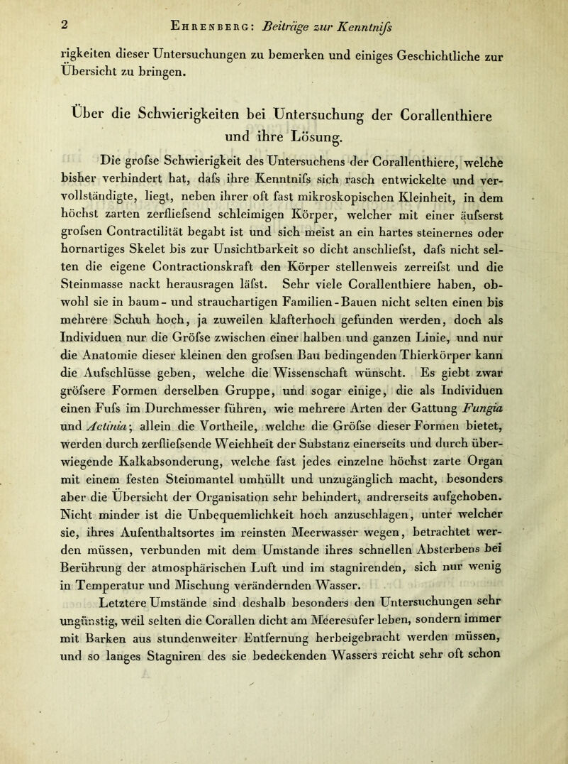 rigkeiten dieser Untersuchungen zu bemerken und einiges Geschichtliche zur Übersicht zu bringen. Uber die Schwierigkeiten bei Untersuchung der Corallenthiere und ihre Lösung. Die grofse Schwierigkeit des Untersuchens der Corallenthiere, welche bisher verhindert hat, dafs ihre Kenntnifs sich rasch entwickelte und ver- vollständigte, liegt, neben ihrer oft fast mikroskopischen Kleinheit, in dem höchst zarten zerfliefsend schleimigen Körper, welcher mit einer äufserst grofsen Contractilität begabt ist und sich meist an ein hartes steinernes oder hornartiges Skelet bis zur Unsichtbarkeit so dicht anschliefst, dafs nicht sel- ten die eigene Contractionskraft den Körper stellenweis zerreifst und die Steinmasse nackt herausragen läfst. Sehr viele Corallenthiere haben, ob- wohl sie in bäum - und strauchartigen Familien-Bauen nicht selten einen bis mehrere Schuh hoch, ja zuweilen kJafterhoch gefunden werden, doch als Individuen nur die Gröfse zwischen einer halben und ganzen Linie, und nur die Anatomie dieser kleinen den grofsen Bau bedingenden Thierkörper kann die Aufschlüsse geben, welche die Wissenschaft wünscht. Es giebt zwar gröfsere Formen derselben Gruppe, und sogar einige, die als Individuen einen Fufs im Durchmesser führen, wie mehrere Arten der Gattung Fungia WO.A. Actinia-, allein die Vortheile, welche die Gröfse dieser Formen bietet, werden durch zerfliefsende Weichheit der Substanz einerseits und durch über- wiegende Kalkabsonderung, welche fast jedes einzelne höchst zarte Organ mit einem festen Steinmantel umhüllt und unzugänglich macht, besonders aber die Übersicht der Organisation sehr behindert, andrerseits aufgehoben. Nicht minder ist die Unbequemlichkeit hoch anzuschlagen, unter welcher sie, ihres Aufenthaltsortes im reinsten Meerwasser wegen, betrachtet wer- den müssen, verbunden mit dem Umstande ihres schnellen Absterbens bei Berührung der atmosphärischen Luft und im stagnirenden, sich nur wenig in Temperatur und Mischung verändernden Wasser. Letztere Umstände sind deshalb besonders den Untersuchungen sehr ungünstig, weil selten die Corallen dicht am Meeresufer leben, sondern immer mit Barken aus stundenweiter Entfernung herbeigebracht werden müssen, und so langes Stagniren des sie bedeckenden Wassers reicht sehr oft schon