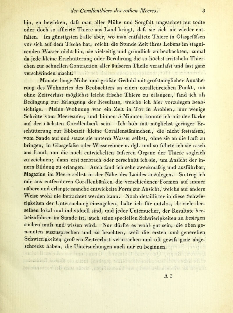 Lin, zu bewirken, dafs man aller MüLe und Sorgfalt ungeachtet nur todte oder doch so afficirte Thiere ans Land bringt, dafs sie sich nie wieder ent- falten. Im günstigsten Falle aber, wo man entfaltete Thiere in Glasgefäfsen TOr sich auf dem Tische hat, reicht die Stunde Zeit ihres Lebens im stagni- renden Wasser nicht hin, sie vielseitig und gründlich zu beobachten, zumal da jede kleine Erschütterung oder Berühmng die so höchst irritabeln Thier- chen zur schnellen Contraction aller äufseren Theile veranlafst und fast ganz verschwinden macht. Monate lange Mühe und gröfste Geduld mit gröfstmöglicher Annähe- rung des Wohnortes des Beobachters an einen corallenreichen Punkt, um ohne Zeitverlust möglichst leicht frische Thiere zu erlangen, fand ich als Bedingung zur Erlangung der Resultate, welche ich hier vorzulegen beab- sichtige. Meine Wohnung war ein Zelt in Tor in Arabien, nur wenige Schritte vom Meeresufer, und binnen 5 Minuten konnte ich mit der Barke auf der nächsten Coi-allenbank sein. Ich hob mit möglichst geringer Er- schütterung zur Ebbezeit kleine Corallenstämmchen, die nicht festsafsen, vom Sande auf und setzte sie unterm Wasser selbst, ohne sie an die Luft zu bringen, in Glasgefäfse oder Wassereimer u. dgl. und so führte ich sie rasch ans Land, um die noch entwickelten äufseren Organe der Thiere sogleich zu zeichnen; dann erst zerbrach oder zerschnitt ich sie, um Ansicht der in- nern Bildung zu erlangen. Auch fand ich sehr zweckmäfsig und ausführbar, Magazine im Meere selbst in der Nähe des Landes anzulegen. So trug ich mir aus entfernteren Corallenbänken die verschiedenen^Formen auf immer nähere und erlangte manche entwickelte Form zur Ansicht, welche auf andere Weise wohl nie betrachtet werden kann. Noch detaillirter in diese Schwie- rigkeiten der Untersuchung einzugehen, halte ich für nutzlos, da viele der- selben lokal und individuell sind, und jeder Untersuclier, der Resultate her- beizuführen im Stande ist, auch seine speciellen Schwierigkeiten zu besiegen suchen mufs und wissen wird. Nur dürfte es wohl gut sein, die oben ge- nannten auszusprechen und zu beachten, weil die ersten und generellen Schwierigkeiten gröfsern Zeitverlust verursachen und oft gewifs ganz abge- schreckt haben, die Untersuchungen auch nur zu beginnen.