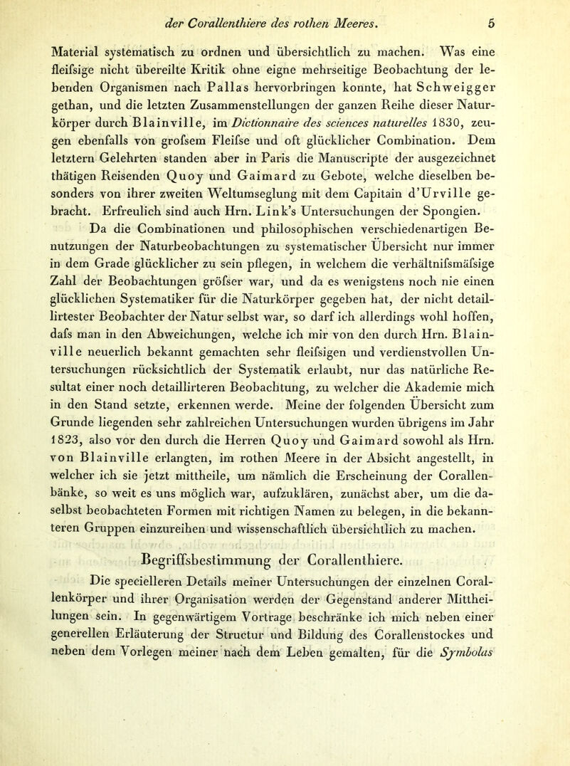 Material systematiseli zu ordnen und übersichtlich zu machen. Was eine fleifsige nicht übereilte Kritik ohne eigne mehrseitige Beobachtung der le- benden Organismen nach Pallas hervorbringen konnte, hat Schweigger gethan, und die letzten Zusammenstellungen der ganzen Reihe dieser Natur- körper durch Blainville, im Dictionnaire des Sciences naturelles 1830, zeu- gen ebenfalls von grofsem Fleifse und oft glücklicher Combination. Dem letztem Gelehrten standen aber in Paris die Manüscripte der ausgezeichnet thätigen Reisenden Quoj und Gaimard zu Gebote, welche dieselben be- sonders von ihrer zweiten Weltumseglung mit dem Capitain d’ürville ge- bracht. Erfreulich sind auch Hrn. Link’s Untersuchungen der Spongien. Da die Combinationen und philosophischen verschiedenartigen Be- nutzungen der Naturbeobachtungen zu systematischer Übersicht nur immer in dem Grade glücklicher zu sein pflegen, in welchem die verhältnifsmäfsige Zahl der Beobachtungen gröfser war, und da es wenigstens noch nie einen glücklichen Systematiker für die Naturkörper gegeben hat, der nicht detail- lirtester Beobachter der Natur selbst war, so darf ich allerdings wohl hoffen, dafs man in den Abweichungen, welche ich mir von den durch Hrn. Blain- ville neuerlich bekannt gemachten sehr fleifsigen und verdienstvollen Un- tersuchungen rücksichtlich der Systematik erlaubt, nur das natürliche Re- sultat einer noch detaillirteren Beobachtung, zu welcher die Akademie mich in den Stand setzte, erkennen werde. Meine der folgenden Übersicht zum Grunde liegenden sehr zahlreichen Untersuchungen wurden übrigens im Jahr 1823, also vor den durch die Herren Quoy und Gaimard sowohl als Hrn. von Blainville erlangten, im rothen Meere in der Absicht angestellt, in welcher ich sie jetzt mittheile, um nämlich die Erscheinung der Corallen- bänke, so weit es uns möglich war, aufzuklären, zunächst aber, um die da- selbst beobachteten Formen mit richtigen Namen zu belegen, in die bekann- teren Gruppen einzureihen und wissenschaftlich übersichtlich zu machen. Begriffsbestimmung der Corallenthiere. Die specielleren Details meiner Untersuchungen der einzelnen Coral- lenkörper und ihrer Organisation werden der Gegenstand anderer Mitthei- lungen sein. In gegenwärtigem Vortrage beschränke ich mich neben einer generellen Erläuterung der Structur und Bildung des Corallenstockes und neben dem Vorlegen meiner iiaeh dem Leben gemalten, für die Sjmholas