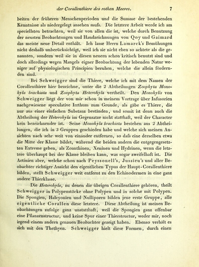 beiten der früheren Menschenperioden und die Summe der bestehenden Kenntnisse als niedergelegt ansehen mufs. Die letztere Arbeit werde ich am speciellsten betrachten, weil sie von allen die ist, welche dui'ch Benutzung der neusten Beobachtungen und Handzeichnungen von Qoy und Gaimard das meiste neue Detail enthält. Ich lasse Herrn Lamarck’s Bemühungen nicht deshalb unberücksichtigt, weil ich sie nicht eben so aehtete als die ge- nannten, sondern weil sie in diesen neuern schon ki’itisch benutzt sind und doch allerdings wegen Mangels eigner Beobachtung der lebenden Natur we- niger auf physiologischen Principien beruhen, welche die allein fördern- den sind. Bei Schweigger sind die Thiere, welche ich mit dem Namen der Corallenthiere hier bezeichne, unter die 2 Abtheilungen Zooplijla Mono- hjla hvachiata und Zoojjhyia Heterohjlä vertheilt. Den Monohylis von Schweigger liegt der von mir schon in meinem Vortrage über Infusorien nachgewiesene speculative Irrthum zum Grunde, als gäbe es Thiere, die nur aus einer einfachen Substanz beständen, und somit ist denn auch die Abtheiliing der Heterohyla im Gegensätze nicht statthaft, weil der Character kein bezeichnender ist. Seine Monohyla brachiata bestehen aus 2 Abthei- lungen, die ich in 3 Gruppen gesehieden habe und welche sich meinen An- sichten nach sehr weit von einander entfernen, so dafs eine derselben etwa die Mitte der Klasse bildet, während die beiden andern die entgegengesetz- ten Extreme geben, als Zoanthinen, Xeninen und Hjdrinen, wenn die letz- tere überhaupt bei der Klasse bleiben kann, was sogar zweifelhaft ist. Die Actinien aber, welche schon nach PejssonelTs, Jussieu’s und aller Be- obachter richtiger Ansicht den eigentlichen Typus der Haupt-Corallenthiere bilden, stellt Sehweigger weit entfernt zu den Echinodermen in eine ganz andere Thierklasse. Die Heterohyla, zu denen die übrigen Corallenthiere gehören, theilt Schweigger in Polypenstöcke ohne Polypen und in solche mit Polypen. Die Spongien, Halcyonien und Nulliporen bilden jene erste Gruppe, alle eigentliche Corallen diese letztere. Diese Abtheilung ist meinen Be- obachtungen zufolge ganz unstatthaft, weil die Spongien ganz offenbar eine Pflanzenstructur, und keine Spur einer Thierstructur, weder mir, noch irgend einem andern genauen Beobachter gezeigt haben. Ebenso vei’häit es sich mit den Thethyen. Schweigger hielt diese Formen, durch einen