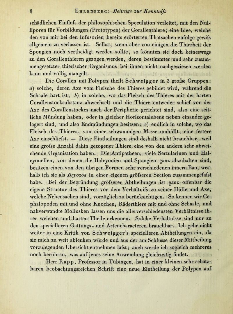 schädlichen Einflufs der philosophischen Speculation verleitet, mit den Nul- liporen für Vorbildungen (Prototypen) der Corallenthiere; eine Idee, welche den von mir bei den Infusorien bereits erörterten Thatsachen zufolge gewifs allgemein zu verlassen ist. Selbst, wenn aber von einigen die Thierheit der Spongien noch vertheidigt werden sollte, so könnten sie doch keineswegs zu den Corallenthieren gezogen werden, deren bestimmter und sehr zusam- mengesetzter thierischer Organismus bei ihnen nicht nachgewiesen werden kann und völlig mangelt. Die Corallen mit Polypen theilt Schweigger in 3 grofse Gruppen: a) solche, deren Axe vom Fleische des Thieres gebildet wird, während die Schaale hart ist; b) in solche, wo das Fleisch des Thieres mit der harten Corallenstocksubstanz abwechselt und die Thiere entweder schief von der Axe des Gorallenstockes nach der Peripherie gerichtet sind, also eine seit- liche Mündung haben, oder in gleicher Horizontalebene neben einander ge- lagert sind, und also Endmündungen besitzen; c) endlich in solche, wo das Fleisch des Thieres, von einer schwammigen Masse umhüllt, eine festere Axe einschliefst. — Diese Eintheilungen sind deshalb nicht brauchbar, weil eine grofse Anzahl dahin gezogener Thiere eine von den andern sehr abwei- chende Organisation haben. Die Antipatheen, viele Sertularinen und Hal- cyonellen, von denen die Halcyonien und Spongien ganz abzuhalten sind, besitzen einen von den übrigen Formen sehr verschiedenen innernBau, wes- halb ich sie als Brjozoa in einer eigenen gröfseren Section zusammengefafst habe. Bei der Begründung gröfserer Abtheilungen ist ganz offenbar die eigene Structur des Thieres vor dem Verhältnifs zu seiner Hülle und Axe, welche Nebensachen sind, vorzüglich zu berücksichtigen. So kennen wir Ce- phalopoden mit und ohne Knochen, Räderthiere mit und ohne Schaale, und nahverwandte Mollusken lassen uns die allerverschiedensten Verhältnisse ih- rer weichen und harten Theile erkennen. Solche Verhältnisse sind nur zu den specielleren Gattungs- und Artencharacteren brauchbar. Ich gehe nicht weiter in eine Kritik von Schweigger’s specielleren Abtheilungen ein, da sie mich zu weit ablenken würde und aus der am Schlüsse dieser Mittheilung vorzulegenden Übersicht entnehmen läfst; auch werde ich sogleich mehreres noch berühren, was auf jenes seine Anwendung gleichzeitig findet. Herr Rapp, Professor in Tübingen, hat in einer kleinen sehr schätz- baren beobachtungsreichen Schrift eine neue Eintheilung der Polypen auf
