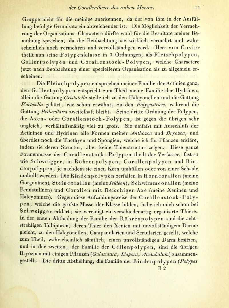 Gruppe nicht für die meinige anerkennen, da der von ihm in der Ausfül- lung befolgte Grundsatz ein abweichender ist. Die Möglichkeit der Vermeh- rung der Organisations - Charactere dürfte wohl für die Resultate meiner Be- mühung sprechen, da die Beobachtung sie wirklich vermehrt und wahr- scheinlich noch vermehren und vervollständigen wird. Herr von Cuvier theilt nun seine Pol jpenklasse in 3 Ordnungen, als Fleischpoljpen, Gallertpolypen und C orallenstock - Polypen, welche Charactere jetzt nach Beobachtung einer specielleren Organisation als zu allgemein er- scheinen. Die Fleischpolypen entsprechen meiner Familie der Actinien ganz, den Gallertpolypen entspricht zum Theil meine Familie der Hydrinen, allein die Gattung Cristatella stelle ich zu den Halcyonellen und die Gattung orticella gehört, wie schon erwähnt, zu den Poljgasti'icis, während die Gattung Pedicellaria zweifelhaft bleibt. Seine dritte Ordnung der Polypen, die Axen- oder Corallenstock - Polypen, ist gegen die übrigen sehr ungleich, verhältnifsmäfsig viel zu grofs. Sie urnfafst mit Ausschlufs der Actininen und Hydrinen alle Formen meiner Anthozoa und Bvyozoa^ und überdies noch die Thethyen und Spongien, welche ich für Pflanzen erkläre, indem sie deren Struetur, aber keine Thierstructur zeigen. Diese ganze Formenmasse der Corallenstock - Polypen theilt der Verfasser, fast so wie Schweigger, in Röhrenpolypen, Corallenpolypen und Rin- denpolypen, je nachdem sie einen Kern umhüllen oder von einer Schaale umhüllt w'erden. Die Rindenpolypen zerfallen in Horncorallen (meine Gorgoninen), Steincorallen {yciPmelsideen)^ Schwimmcorallen (meine Pennatulinen) und Cor allen mit fleischiger Axe (meine Xeninen und Halcyoninen). Gegen diese Aufzählungsweise der Corallenstock-Poly- pen, welche die gröfste Masse der Klasse bilden, habe ich mich schon bei Schweigger erklärt; sie vereinigt zu verschiedenartig organisirte Thiere. In der ersten Abtheilung der Familie der Röhrenpolypen sind die acht- strahligen Tubiporen, deren Thier den Xenien mit unvollständigem Darme gleicht, zu den Halcyonellen, Campanularien und Sertularien gesellt, welche zum Theil, wahrscheinlich sämtlich, einen unvollständigen Darm besitzen, und in der zw^eiten, der Familie der Cellenpolypen, sind die übrigen Bryozoen mit einigen Pflanzen [Galaxaura, Liagora^ Acetahuluni) zusammen- gestellt. Die dritte Abtheilung, die Familie der Rindenpolypen {Polypes B2