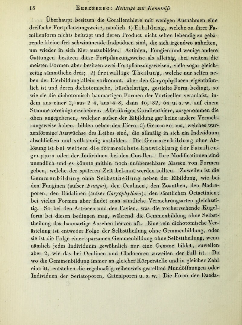 Überhaupt besitzen die Corallenthiere mit wenigen Ausnahmen eine dreifache Fortpflanzungsweise, nämlich 1) Eibildung, welche zu ihrer Fa- milienform nichts beiträgt und deren Product nicht selten lebendig zu gebä- rende kleine frei schwimmende Individuen sind, die sich irgendwo anheften, um wieder in sich Eier auszubilden. Actinien, Fungien und wenige andere Gattungen besitzen diese Fortpflanzungsweise als alleinig, bei weitem die meisten Formen aber besitzen zwei Fortpflanzungsweisen, viele sogar gleich- zeitig sämmtliche drei; 2) freiwillige Theilung, welche nur selten ne- ben der Eierbildung allein vorkommt, aber den Carjophjllaeen eigenthüm- lich ist und deren dichotomische, büschelartige, gestielte Form bedingt, so wie sie die dichotomisch baumartigen Formen der Vorticellen veranlafst, in- dem aus einer 2, aus 2 4, aus 4 8, dann 16, 32, 64 u. s. w. auf einem Stamme vereinigt erscheinen. Alle übrigen Corallenthiere, ausgenommen die oben angegebenen, welcher aufser der Eibildung gar keine andere Vermeh- rungsweise haben, bilden neben den Eiern 3) Gemmen aus, welches war- zenförmige Auswüchse des Leibes sind, die allmälig in sich ein Individuum abschliefsen und vollständig ausbilden. Die Gemmenbildung ohne Ab- lösung ist bei weitem die formreichste Entwicklung der Familien- gruppen oder der Individuen bei den Corallen. Ihre Modificationen sind unendlich und es könnte mithin noch unübei’sehbare Massen von Formen geben, welche der späteren Zeit bekannt werden sollten. Zuweilen ist die Gemmenbildung ohne Selbsttheilung neben der Eibildung, wie bei den Funginen (aufser Fungid)^ den Oculinen, den Zoanthen, den Madre- poren, den Dädalinen Caryojjhj'llaed) ^ den sämtlichen Octactinien; bei vielen Formen aber findet man sämtliche Vermehrungsarten gleichzei- tig. So bei den Astraeen und den Favien, was die vorherrschende Kugel- form bei diesen bedingen mag, während die Gemmenbildung ohne Selbst- theilung das baumartige Ansehen hervorruft. Eine rein dichotomische Ver- ästelung ist entweder Folge der Selbsttheilung ohne Gemmenbildung, oder sie ist die Folge einer sparsamen Gemmenbildung ohne Selbsttheilung, wenn nämlich jedes Individuum gewöhnlich nur eine Gemme bildet, zuweilen aber 2, wie das bei Oculinen und Cladocoren zuweilen der Fall ist. Da wo die Gemmenbildung immer an gleicher Körperstelle und in gleicher Zahl eintritt, entstehen die regelmäfsig reihenweis gestellten Mundöffnungen oder Individuen der Seriatoporen, Cateniporen u. s. w. Die Form der Daeda-