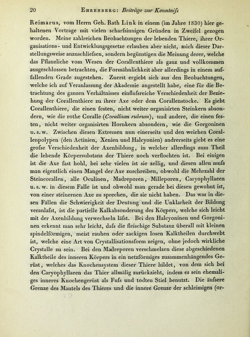 Reimarus, vom Herrn Geh. Rath Link in einem (im Jahre 1830} hier ge- haltenen Vortrage mit vielen scharfsinnigen Gründen in Zweifel gezogen worden. Meine zahlreichen Beobachtungen der lebenden Thiere, ihrer Or- ganisations - und Entwicklungsgesetze erlauben aber nicht, mich dieser Dar- stellungsweise anzuschliefsen, sondern begünstigen die Meinung derer, welche das Pflanzliche vom Wesen der Corallenthiere als ganz und vollkommen ausgeschlossen betrachten, die Formähnlichkeit aber allerdings in einem auf- fallenden Grade zugestehen. Zuerst ergiebt sich aus den Beobachtungen, welche ich auf Veranlassung der Akademie angestellt habe, eine für die Be- trachtung des ganzen Verhältnisses einflufsreiche Verschiedenheit der Bezie- hung der Corallenthiere zu ihrer Axe oder dem Gorallenstocke. Es giebt Corallenthiere, die einen festen, nicht weiter organisirten Steinkern abson- dern, wie die rothe Coralle {Corallium rubrum)^ und andere, die einen fes- ten, nicht weiter organisirten Hornkern absondern, wie die Gorgoninen u. s. w. Zwischen diesen Extremen nun einerseits und den weichen Coral- lenpoljpen (den Actinien, Xenien und Halcyonien) andrerseits giebt es eine grofse Verschiedenheit der Axenbildung, in welcher allerdings zum Theil die lebende Körpersubstanz der Thiere noch verflochten ist. Bei einigen ist die Axe fast hohl, bei sehr vielen ist sie zellig, und diesen allen mufs man eigentlich einen Mangel der Axe zuschreiben, obwohl die Mehrzahl der Steincorallen, alle Oculinen, Madreporen, Milleporen, Carjophjllaeen u. s. w. in diesem Falle ist und obwohl man gerade bei diesen gewohnt ist, von einer steinernen Axe zu sprechen, die sie nicht haben. Das was in die- sen Fällen die Schwierigkeit der Deutung und die Unklarheit der Bildung veranlafst, ist die partielle Kalkabsonderung des Körpers, welche sich leicht mit der Axenbildung verwechseln läfst. Bei den Halcyoninen und Gorgoni- nen erkennt man sehr leicht, dafs die fleischige Substanz überall mit kleinen spindelförmigen, meist rauhen oder zackigen losen Kalktheilen durchweht ist, welche eine Art von Crystallisationsform zeigen, ohne jedoch wirkliche Crystalle zu sein. Bei den Madreporen verschmelzen diese abgeschiedenen Kalktheile des inneren Körpers in ein netzförmiges zusammenhängendes Ge- rüst, welches das Knochensystem dieser Thiere bildet, von dem sich bei den Caryophyllaeen das Thier allmälig zurückzieht, indem es sein ehemali- ges inneres Knochengerüst als Fufs und todten Stiel benutzt. Die äufsere Grenze des Mantels des Thieres und die innere Grenze der schleimigen (or-