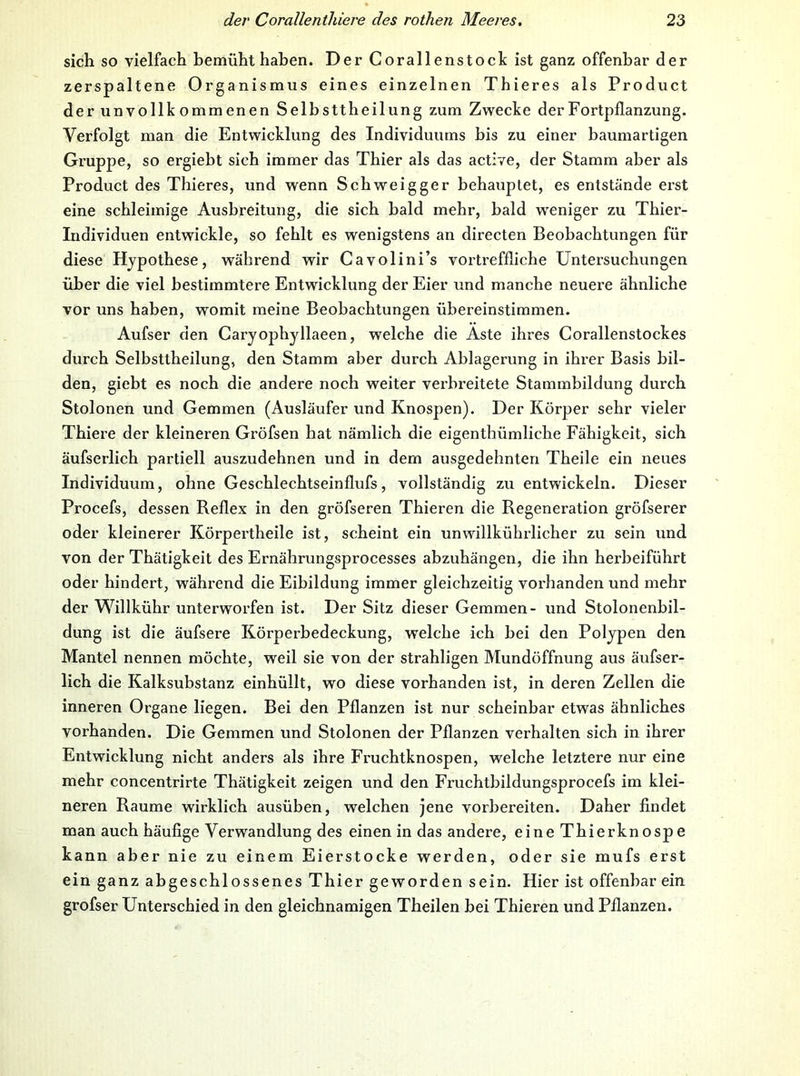 sich so vielfach bemühthahen. Der Corallenstock ist ganz offenbar der zerspaltene Organismus eines einzelnen Thieres als Product der unvollkommenen Selbsttheilung zum Zwecke der Fortpflanzung. Verfolgt man die Entwicklung des Individuums bis zu einer baumartigen Gruppe, so ergiebt sich immer das Thier als das active, der Stamm aber als Product des Thieres, und wenn Schweig ge r behauptet, es entstände erst eine schleimige Ausbreitung, die sich bald mehr, bald weniger zu Thier- Individuen entwickle, so fehlt es wenigstens an directen Beobachtungen für diese Hypothese, während wir Gavolini’s vortreffliche Untersuchungen über die viel bestimmtere Entwicklung der Eier und manche neuere ähnliche vor uns haben, womit meine Beobachtungen übereinstimmen. Aufser den Caryophyllaeen, welche die Äste ihres Corallenstockes durch Selbsttheilung, den Stamm aber durch Ablagerung in ihrer Basis bil- den, giebt es noch die andere noch weiter verbreitete Stammbildung durch Stolonen und Gemmen (Ausläufer und Knospen). Der Körper sehr vieler Thiere der kleineren Gröfsen hat nämlich die eigenthümliche Fähigkeit, sich äufserlich partiell auszudehnen und in dem ausgedehnten Theile ein neues Individuum, ohne Geschlechtseinflufs, vollständig zu entwickeln. Dieser Procefs, dessen Reflex in den gröfseren Thieren die Regeneration gröfserer oder kleinerer Körpertheile ist, scheint ein unwillkührlicher zu sein und von der Thätigkeit des Ernährungsprocesses abzuhängen, die ihn herbeiführt oder hindert, während die Eibildung immer gleichzeitig vorhanden und mehr der Willkühr unterworfen ist. Der Sitz dieser Gemmen- und Stolonenbil- dung ist die äufsere Körperbedeckung, welche ich bei den Polypen den Mantel nennen möchte, weil sie von der strahligen Mundöffnung aus äufser- lich die Kalksubstanz einhüllt, wo diese vorhanden ist, in deren Zellen die inneren Organe liegen. Bei den Pflanzen ist nur scheinbar etwas ähnliches vorhanden. Die Gemmen und Stolonen der Pflanzen verhalten sich in ihrer Entwicklung nicht anders als ihre Fruchtknospen, welche letztere nur eine mehr concentrirte Thätigkeit zeigen und den Fruchtbildungsprocefs im klei- neren Raume wirklich ausüben, welchen jene vorbereiten. Daher findet man auch häufige Verwandlung des einen in das andere, eine Thierknospe kann aber nie zu einem Eierstocke werden, oder sie mufs erst ein ganz abgeschlossenes Thier geworden sein. Hier ist offenbar ein grofser Unterschied in den gleichnamigen Theilen bei Thieren und Pflanzen.