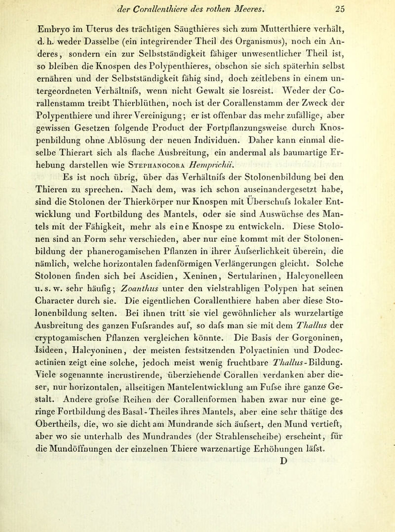 Embryo im Uterus des trächtigen Säugthieres sich zum Mutterthiere verhält, d. h. weder Dasselbe (ein integrirender Theil des Organismus), noch ein An- deres, sondern ein zur Selbstständigkeit fähiger unwesentlicher Theil ist, so bleiben die Knospen des Polypenthieres, obschon sie sich späterhin selbst ernähren und der Selbstständigkeit fähig sind, doch zeitlebens in einem un- tergeordneten Verhältnifs, wenn nicht Gewalt sie losreist. Weder der Co- rallenstamm treibt Thierblüthen, noch ist der Gorallenstamm der Zweck der Polypenthiere und ihrer Vereinigung; er ist offenbar das mehr zufällige, aber gewissen Gesetzen folgende Product der Fortpflanzungsweise durch Knos- penbildung ohne Ablösung der neuen Individuen. Daher kann einmal die- selbe Thierart sich als flache Ausbreitung, ein andermal als baumartige Er- hebung darstellen wie Stepiianocora Hemprichii. Es ist noch übrig, über das Verhältnifs der Stolonenbildung bei den Thieren zu sprechen. Nach dem, was ich schon auseinandergesetzt habe, sind die Stolonen der Thierkörper nur Knospen mit Uberschufs lokaler Ent- wicklung und Fortbildung des Mantels, oder sie sind Auswüchse des Man- tels mit der Fähigkeit, mehr als eine Knospe zu entwickeln. Diese Stolo- nen sind an Form sehr verschieden, aber nur eine kommt mit der Stolonen- bildung der phanerogamischen Pflanzen in ihrer Äufserlichkeit überein, die nämlich, welche horizontalen fadenförmigen Verlängerungen gleicht. Solche Stolonen finden sich bei Ascidien, Xeninen, Sertularinen, Halcyonelleen u. s. w. sehr häufig; Zoanthiis unter den vielstrahligen Polypen hat seinen Character durch sie. Die eigentlichen Corallenthiere haben aber diese Sto- lonenbildung selten. Bei ihnen tritt sie viel gewöhnlicher als wurzelartige Ausbreitung des ganzen Fufsrandes auf, so dafs man sie mit dem Thallus der cryptogamischen Pflanzen vergleichen könnte. Die Basis der Goi’goninen, Isideen, Halcyoninen, der meisten festsitzenden Polyactinien und Dodec- actinien zeigt eine solche, jedoch meist wenig fruchtbare Bildung. Viele sogenannte incrustirende, überziehende Corallen verdanken aber die- ser, nur horizontalen, allseitigen Mantelentwicklung am Fufse ihre ganze Ge- stalt. Andere grofse Reihen der Corallenformen haben zwar nur eine ge- ringe Fortbildung des Basal-Theiles ihres Mantels, aber eine sehr thätige des Obertheils, die, wo sie dicht am Mundrande sich äufsert, den Mund vertieft, aber wo sie unterhalb des Mundrandes (der Strahlenscheibe) erscheint, für die Mundöffnungen der einzelnen Thiere warzenartige Erhöhungen läfst. D