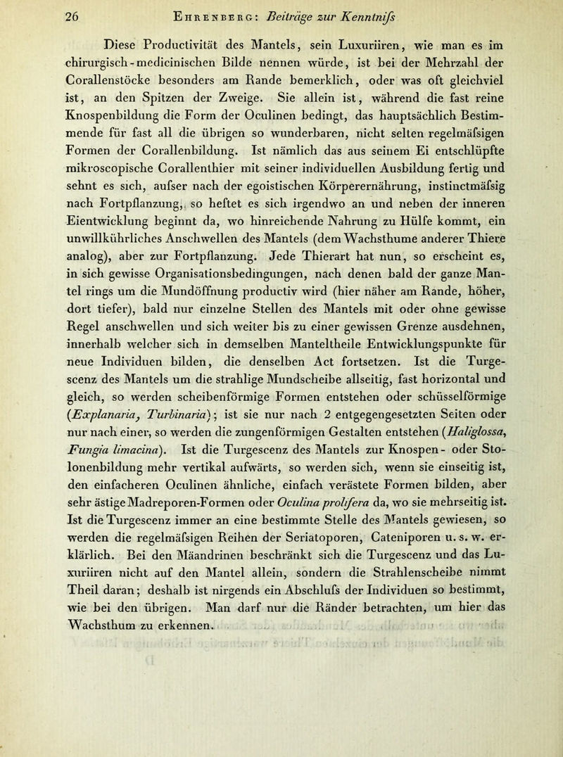 Diese Productivität des Mantels, sein Luxuriiren, wie man es im chirurgisch-medicinischen Bilde nennen würde, ist hei der Mehrzahl der Corallenstöcke besonders am Rande bemerldich, oder was oft gleichviel ist, an den Spitzen der Zweige. Sie allein ist, während die fast reine Knospenbildung die Form der Oculinen bedingt, das hauptsächlich Bestim- mende für fast all die übrigen so wunderbaren, nicht selten regelmäfsigen Formen der Corallenbildung. Ist nämlich das aus seinem Ei entschlüpfte mikroscopische Corallenthier mit seiner individuellen Ausbildung fertig und sehnt es sich, aufser nach der egoistischen Körperernährung, instinctmäfsig nach Fortpflanzung, so heftet es sich irgendwo an und neben der inneren Eientwicklung beginnt da, wo hinreichende Nahrung zu Hülfe kommt, ein unwillkührliches Anschwellen des Mantels (dem Wachsthume anderer Thiede analog), aber zur Fortpflanzung. Jede Thierart hat nun, so erscheint es, in sich gewisse Organisationsbedingungen, nach denen bald der ganze Man- tel rings um die Mundöffnung productiv wird (hier näher am Rande, höher, dort tiefer), bald nur einzelne Stellen des Mantels mit oder ohne gewisse Regel anschwellen und sich weiter bis zu einer gewissen Grenze ausdehnen, innerhalb welcher sich in demselben Manteltheile Entwicklungspunkte für neue Individuen bilden, die denselben Act fortsetzen. Ist die Turge- scenz des Mantels um die strahlige Mundscheibe allseitig, fast horizontal und gleich, so werden scheibenförmige Formen entstehen oder schüsselförmige {Explanariaj Turhinaria); ist sie nur nach 2 entgegengesetzten Seiten oder nur nach einer, so werden die zungenförmigen Gestalten entstehen {Haliglossa^ Fungia limacina). Ist die Turgescenz des Mantels zur Knospen- oder Sto- lonenbildung mehr vertikal aufwärts, so werden sich, wenn sie einseitig ist, den einfacheren Oculinen ähnliche, einfach verästete Formen bilden, aber sehr ästige Madreporen-Formen oder Oculina prohfera da, wo sie mehrseitig ist. Ist die Turgescenz immer an eine bestimmte Stelle des Mantels gewiesen, so werden die regelmäfsigen Reihen der Seriatoporen, Cateniporen u. s. w. er- klärlich. Bei den Mäandrinen beschränkt sich die Turgescenz und das Lu- xuriiren nicht auf den Mantel allein, sondern die Strahlenscheibe nimmt Theil daran; deshalb ist nirgends ein Abschlufs der Individuen so bestimmt, wie bei den übrigen. Man darf nur die Ränder betrachten, um hier das Wachsthum zu erkennen. >