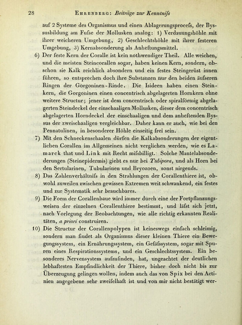 auf 2 Systeme des Organismus und einen Ablagerungsprocefs, der Bys- susbildung am Fufse der Mollusken analog: 1) Verdauungsböhle mit ihrer weicheren Umgebung, 2) Geschlechtshöhle mit ihrer festeren Umgebung, 3) Kernabsonderung als Anheftungsmiltel. 6) Der feste Kern der Coralle ist kein nothwendiger Theil. Alle weichen, und die meisten Steincorallen sogar, haben keinen Kern, sondern, ob- schon sie Kalk reichlich absondern und ein festes Steingerüst innen führen, so entsprechen doch ihre Substanzen nur den beiden äufseren Ringen der Gorgoninen-Rinde. Die Isideen haben einen Stein- kern, die Gorgoninen einen concentrisch abgelagerten Hornkern ohne weitere Structur; jener ist dem concentrisch oder spiralförmig abgela- gerten Steindeckel der einschaaligen Mollusken, dieser dem concentrisch abgelagerten Horndeckel der einschaaligen und dem anheftenden Bys- sus der zweischaaligen vergleichbar. Daher kann er auch, wie bei den Pennatulinen, in besonderer Höhle einseitig frei sein. 7) Mit den Schneckenschaalen dürfen die Kalkabsonderungen der eigent- lichen Corallen im Allgemeinen nicht verglichen werden, wie es La- marck that und Link mit Recht mifsbilligt. Solche Mantelabsonde- derungen (Steinepidei’mis) giebt es nur bei Tuhipora, und als Horn bei den Sertularinen, Tubularinen und Bryozoen, sonst nirgends. 8) Das Zahlenverhältnifs in den Strahlungen der Corallenthiere ist, ob- wohl zuweilen zwischen gewissen Extremen weit schwankend, ein festes und zur Systematik sehr brauchbares. 9) Die Form der Corallenbaue wird immer durch eine der Fortpflanzungs- weisen der einzelnen Corallenthiere bestimmt, und läfst sich jetzt, nach Vorlegung der Beobachtungen, wie alle richtig erkannten Reali- täten, a priori construiren. 10) Die Structur der Corallenpolypen ist keineswegs einfach schleimig, sondern man findet als Organismus dieser kleinen Thiere ein Bewe- gungssystem, ein Ernährungssystem, ein Gefäfssystem, sogar mit Spu- ren eines Respirationssystems, und ein Geschlechtssystem. Ein be- sonderes Nervensystem aufzufinden, hat, ungeachtet der deutlichen lebhaftesten Empfindlichkeit der Thiere, bisher doch nicht bis zur Überzeugung gelingen wollen, indem auch das von Spix bei den Acti- nien angegebene sehr zweifelhaft ist und von mir nicht bestätigt wer-