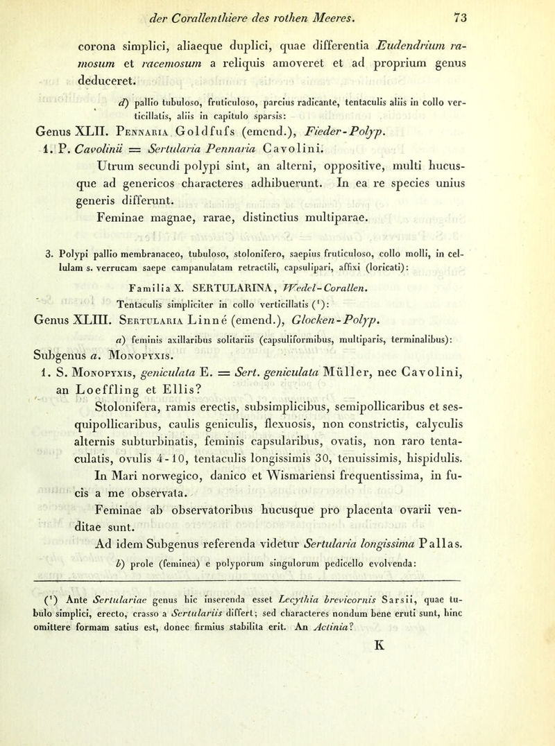 corona simplici, aliaeque duplici, quae differentia Eudendrium ra- mosum et racemosum a reliquis amoveret et ad proprium genus deduceret. d) pallio tubuloso, fruticuloso, parclus radicante, tentaculis aliis in collo ver- ticillatis, alüs in capitulo sparsis: Genus XLII. Penwabia Goldfufs (emend.), Fieder-Poljp. 1. P.Cavolinii — Sertularia Pennaria Cavolini. Utrum secundi poljpi sint, an alterni, oppositive, multi liucus- que ad genericos characteres adhibuerunt. In ea re species unius generis differunt. Feminae magnae, rarae, distinctius multiparae. 3. Polypi pallio membranaceo, tubuloso, stolonifero, saepius fruticuloso, collo molli, in cel- lulam s. verrucam saepe campanulatam retraclili, capsulipari, affixi (loricati): FamiliaX. SERTULARINA, Wedel-Corallen. Tentaculis simpliciter in collo verticillatis ('): Genus XLIU. Sertularia Linne (emend.), Glocken-Polyp. d) feminis axillaribus solitariis (capsuliformibus, multlparis, terminalibus); Subgenus a. Monopyxis. 1. S. Monopyxis, geniculata E. = Sert. geniculata Müller, nee Cavolini, an Loeffling et Ellis? Stolonifera, ramis erectis, subsimplicibus, semipollicaribus et ses- quipollicaribus, caulis geniculis, flexuosis, non constrictis, caljculis alternis subturbinatis, feminis capsularibus, ovatis, non raro tenta- culatis, ovulis 4-10, tentaculis longissimis 30, tenuissimis, bispidulis. In Mari norwegico, danico et Wismariensi frequentissima, in fu- cis a me observata. Feminae ab observatoribus bucusque pro placenta ovarii ven- ditae sunt. Ad idem Subgenus referenda videtur Sertularia longissinia Pallas. U) prole (feminea) e polyporum singulorum pedicello evolvenda: (') Ante Sertulariae genus bic inserenda esset Lecytliia brevicornis Sarsii, quae tu- bulo simplici, ereclo, crasso a Sertulariis differt; sed cbaracteres nondum bene eruti sunt, binc omittere formam satius est, donec firmius stabilita erit. An Aclinial K