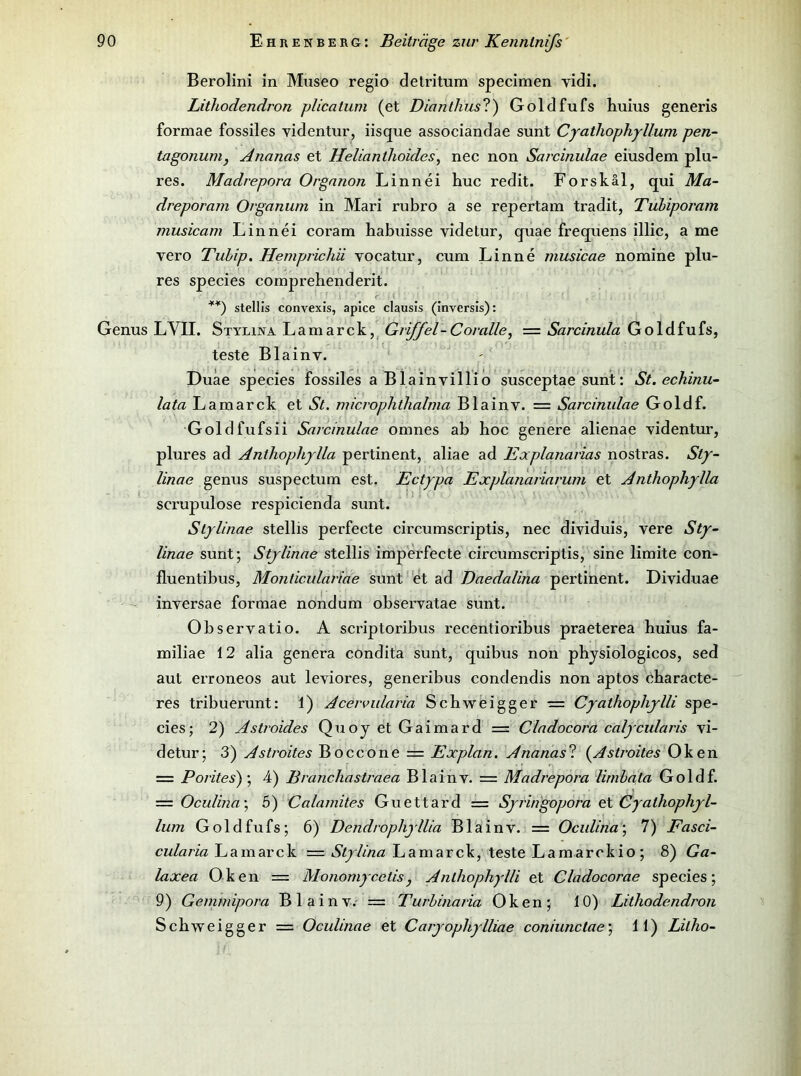 Berolini in Museo regio detritum specimen vidi. Lithodendron plicatum (et Dianthus?) Goldfufs huius generis formae fossiles videntur, iisque associandae sunt Cjathophyllum pen~ tagonunij Ananas et HeUanthoides\ nec non Sarcinulae eiusdem plu- res. Madrepora Organon Linnei huc redit. Forskäl, qui Ma- dreporam Organum in Mari rubro a se repertain tradit, Tuhiporam musicam Linnei coram habuisse videtur, quae frequens illic, a me vero Tubip. Hemprichii vocatur, cum Linne musicae nomine plu- res species comprehenderit. stellis convexis, apice clausis (Invcrsis): Genus LVII. Stylina L a m a r c k, ^ Griffel - Coralle, = Sarcinula G o 1 d f u fs, teste Blainv. Duäe species fossiles a Blainvillio susceptae sunt: St. echinu- lata Lamarck et St. microplitlialma Blainv. = Sarcinulae Goldf. Goldfufsii Sarcinulae omnes ab hoc genere alienae videntur, plures ad Anthophylla pertinent, aliae ad Explanarias nostras. Sty- linae genus suspectum est. Ectypa Explanariarum et Anthophylla scrupulose respicienda sunt. Slylinae stellis perfecte circumscriptis, nec dividuis, vere Sty^- linae sunt; Stjlinae stellis imperfecte circumscriptis, sine limite con- fluentibus, Monticulariae sunt et ad Daedalina pertinent. Dividuae inversae formae nondum observatae sunt. Observatio. A scriptoribus recentioribus praeterea huius fa- miliae 12 alia genera condita sunt, quibus non physiologicos, sed aut erroneos aut leviores, generibus condendis non aptos characte- res tribuerunt: 1) Acervularia Schweigger = Cyathophylli spe- cies; 2) Astroides QuoyetGaimard = Cladocora calycularis vi- detur; 3) AStrohes Boccone = Explan. Ananasl (^Astiviles = Poritesf, 4) Branchastraea Blainv. = Madrepora lirnhala Goldf. — Oculina\ 5) Calainites Guettard == Syringopora et Cyathophyl- lum Goldfufs; 6) Dendrophyllia Blainv. = Oculina\ 7) Fasci- cw/ar/ß Lamarck = Lamarck, teste Lamarckio ; 8) Ga~ laxea Oken = Monomycelis, Anlhophylli et Cladocorae species; 9) Gemmipora Blainv.- = Turhinaria Oken; 10) Lithodendron Schweigger = Oculinae et Caryophylliae coniunctae\ 11) Litho-