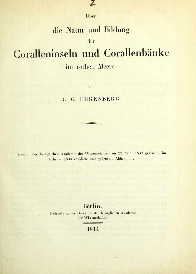 z Über die Natur und Bildung der Coralleninseln und Corallenbänke im rothen Meere, von C G. EHRENBEAG. Eine in der Königlichen Akademie der Wissenschaften am 22. März 1832 gelesene, im Februar 1834 revidirlc und gedruckte Abhandlung. Berlin. Gedruckt in der Druckerei der Königlichen Akademie der Wissenschaften. 1834.