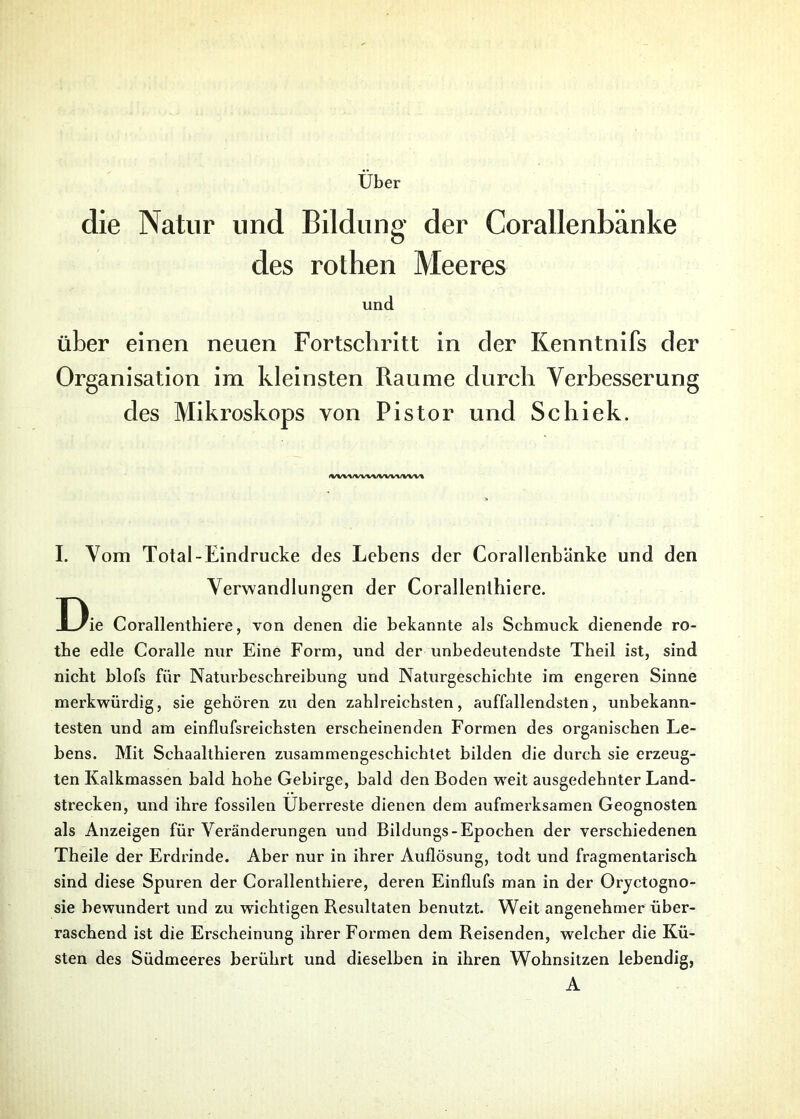 Uber die Natur und Bildung der Corallenbänke des rothen Meeres und über einen neuen Fortschritt in der Kenntnifs der Organisation im kleinsten Raume durch Verbesserung des Mikroskops von Pistor und Schiek. (vuwwwwvwn I. Vom Total-Eindrücke des Lebens der Corallenbänke und den Verwandlungen der Corallenthiere. D ie Corallenthiere, von denen die bekannte als Schmuck dienende ro- tbe edle Coralle nur Eine Form, und der unbedeutendste Theil ist, sind nicht blofs für Naturbeschreibung und Naturgeschichte im engeren Sinne merkwürdig, sie gehören zu den zahlreichsten, auffallendsten, unbekann- testen und am einflufsreichsten erscheinenden Formen des organischen Le- bens. Mit Schaalthieren zusammengeschichtet bilden die durch sie erzeug- ten Kalkmassen bald hohe Gebirge, bald den Boden weit ausgedehnter Land- strecken, und ihre fossilen Überreste dienen dem aufmerksamen Geognosten als Anzeigen für Veränderungen und Bildungs-Epochen der verschiedenen Theile der Erdrinde. Aber nur in ihrer Auflösung, todt und fragmentarisch sind diese Spuren der Corallenthiere, deren Einflufs man in der Oryctogno- sie bewundert und zu wichtigen Resultaten benutzt. Weit angenehmer über- raschend ist die Erscheinung ihrer Formen dem Reisenden, welcher die Kü- sten des Südmeeres berührt und dieselben in ihren Wohnsitzen lebendig, A