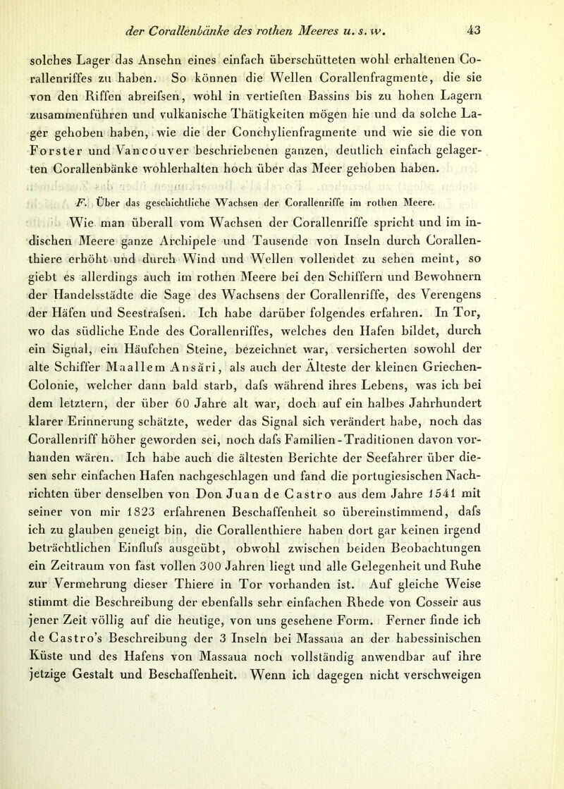 solches Lager das Ansehii eines einfach überschütteten wohl erhaltenen Co- rallenriffes zu haben. So können die Wellen Corallenfragmente, die sie von den Riffen abreifsen, wohl in vertieften Bassins bis zu hohen Lagern zusammenführen und vulkanische Thätigkeiten mögen hie und da solche La- ger gehoben haben, wie die der Conchylienfraginente und wie sie die von Förster und Vancouver beschriebenen ganzen, deutlich einfach gelager- ten Corallenbänke wohlerhalten hoch über das Meer gehoben haben. F. Über das geschichtliche Wachsen der Corallenriffe im rothen Meere. Whe man überall vom Wachsen der Corallenriffe spricht und im in- dischen Meere ganze Archipele und Tausende von Inseln durch Corallen- thiere erhöht und durch Wind und Wellen vollendet zu sehen meint, so giebt es allerdings auch im rothen Meere bei den Schiffern und Bewohnern der Handelsstädte die Sage des Wachsens der Corallenriffe, des Verengens der Häfen und Seestrafsen. Ich habe darüber folgendes erfahren. In Tor, wo das südliche Ende des Corallenriffes, welches den Hafen bildet, durch ein Signal, ein Häufchen Steine, bezeichnet war, versicherten sowohl der alte Schiffer Maallem Ansari, als auch der Älteste der kleinen Griechen- Colonie, welcher dann bald starb, dafs während ihres Lebens, was ich bei dem letztem, der über 60 Jahre alt war, doch auf ein halbes Jahrhundert klarer Erinnerung schätzte, weder das Signal sich verändert habe, noch das Corallenriff höher geworden sei, noch dafs Familien-Traditionen davon vor- handen wären. Ich habe auch die ältesten Berichte der Seefahrer über die- sen sehr einfachen Hafen nachgeschlagen und fand die portugiesischen Nach- richten über denselben von Don Juan de Castro aus dem Jahre i541 mit seiner von mir 1823 erfahrenen Beschaffenheit so übereinstimmend, dafs ich zu glauben geneigt bin, die Corallenthiere haben dort gar keinen irgend beträchtlichen Einflufs ausgeübt, obwohl zwischen beiden Beobachtungen ein Zeitraum von fast vollen 300 Jahren liegt und alle Gelegenheit und Ruhe zur Vermehrung dieser Thiere in Tor vorhanden ist. Auf gleiche Weise stimmt, die Beschreibung der ebenfalls sehr einfachen Rhede von Cosseir aus jener Zeit völlig auf die heutige, von uns gesehene Form. Ferner finde ich de Castro’s Beschreibung der 3 Inseln bei Massaua an der habessinischen Küste und des Hafens von Massaua noch vollständig anwendbar auf ihre jetzige Gestalt und Beschaffenheit. Wenn ich dagegen nicht verschweigen