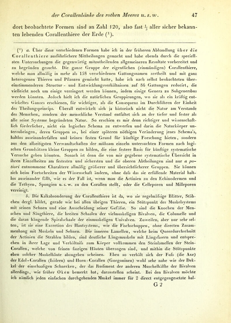 dort beobachtete Formen sind an Zahl 120, also fast -b aller sicher bekann- ten lebenden Corallenthiere der Erde (1). (') a. Über diese verschiedenen Formen habe ich in der früheren Abhandlung über die Corallenthiere ausführlichere Mittheilungen gemacht und habe ebenda durch die speciell- sten Untersuchungen die gegenwärtig mitzutheilenden allgemeineren Resultate vorbereitet und zu begründen gesucht. Die ganze Gruppe der eigentlichen (einmündigen) Corallenthiere, welche man allmälig in mehr als 158 verschiedenen Gattungsnamen zertheilt und mit ganz heterogenen Thieren und Pflanzen gemischt hatte, habe ich nach selbst beobachteten über- einstimmenderen Structur - und Entwicklungsverhältnissen auf 86 Gattungen reducirt, die vielleicht noch um einige verringert werden können, indem einige Genera zu Subgeneribus werden könnten. Jedoch hielt ich die natürlichen Gruppirungen, wo sie als ein kräftig ent- wickeltes Ganzes erschienen, für wichtiger, als die Consequenz im Durchführen der Einheit des Theilungsprincips. Überall entwickelt sich ja historisch nicht die Natur am Verstände des Menschen, sondern der menschliche Verstand entfaltet sich an der tiefer und fester als alle seine Systeme begründeten Natur. So erschien es mir denn richtiger und wissenschaft- lich förderlicher, nicht ein logisches Schema zu entwerfen und darin die Naturkörper un- terzubringen, deren Gruppen so, bei einer späteren nötbigen Veränderung jenes Schema’s, haltlos auseinanderfallen und keinen festen Grund für künftige Forschung bieten, sondern aus den allseitigsten Verwandtschaften der mühsam einzeln untersuchten Formen nach logi- schen Grundsätzen kleine Gruppen zu bilden, die eine festere Basis für künftige systematische Versuche geben könnten. Sonach ist denn die von mir gegebene systematische Übersicht in ihren Einzelheiten am festesten und sichersten und die oberen Abtheilungen sind nur a po- tiori entnommene Charaktere allmälig gröfserer und übersichtlicherer Gruppen. Sie können sich beim Fortschreiten der Wissenschaft ändern, ohne dafs das sie erfüllende Material halt- los auseinander fällt, wie es der Fall ist, wenn man die Actinien zu den Echinodermen und die Tethyen, Spongien u. s. w. zu den Corallen stellt, oder die Celleporen und Milleporen vereinigt. b. Die Kalkabsonderung der Corallenthiere ist da, wo sie regelmäfsige Blatter, Stäb- chen dergl. bildet, gerade wie bei allen übrigen Thieren, ein Stützpunkt des Muskelsystcms mit seinen Sehnen und eine Ausscheidung seiner Gefäfse. So sind die Knochen der Men- schen und Säugthiere, die breiten Schaalen der vielmuskeligen Bivalven, die Columelle und die daran hängende Spiralschaale der einmuskeligen Univalven. Zuweilen, aber nur sehr sel- ten, ist sie eine Excretion des Hautsystems, wie die Fischschuppen, ohne directen Zusam- menhang mit Muskeln und Sehnen. Die inneren Lamellen, welche beim Queerdurchschnitt der Actinien die Strahlen bilden, sind deutliche Längsmuskeln mit Längsfasern und entspre- chen in ihrer Lage und Verhältnifs zum Körper vollkommen den Steinlamellen der Stein- Corallen, welche von feinen fasrigen Häuten überzogen sind, und mithin die Stützpunkte eben solcher Muskelhäute abzugeben scheinen. Eben so verhält sich der Fufs (die Axe) der Edel - Corallen (Isideen) und Horn - Corallen (Gorgoninen) wohl sehr nahe wie der Dek- kel der einschaaligen Schnecken, der das Rudiment der anderen Muschelhälfte der Bivalven allerdings, wie früher Oken bemerkt hat, darzustellen scheint. Bei den Bivalven möchte ich nämlich jeden einfachen durchgehenden Muskel immer für 2 direct entgegengesetzte hal- G2