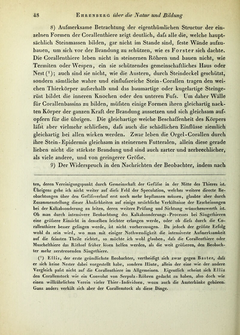 8) Aufmerksame Betrachtung der eigenthümliehen Structur der ein- zelnen Formen der Corallenthiere zeigt deutlich, dafs alle die, welche haupt- sächlich Steinmassen bilden, gar nicht im Stande sind, feste Wände aufzu- bauen, um sich vor der Brandung zu schützen, wie es Förster sich dachte. Die Corallenthiere leben nicht in steinernen Röhren und bauen nicht, wie Termiten oder Wespen, ein sie schützendes gemeinschaftliches Haus oder Nest(1); auch sind sie nicht, wie die Austern, durch Steindeckel geschützt, sondern sämtliche wahre und einflufsreiche Stein - Corallen tragen den wei- chen Thierkörper aufserhalb und das baumartige oder kugelartige Steinge- rüst bildet die inneren Knochen oder den unteren Fufs. Um daher Wälle für Corallenbassins zu bilden, müfsten einige Formen ihren gleichartig nack- ten Körper der ganzen Kraft der Brandung aussetzen und sich gleichsam auf- opfern für die übrigen. Die gleichartige weiche Beschaffenheit des Körpers läfst aber vielmehr schliefsen, dafs auch die schädlichen Einflüsse ziemlich gleichartig bei allen wirken werden. Zwar leben die Orgel-Corallen durch ihre Stein-Epidermis gleichsam in steinernen Futteralen, allein diese gerade lieben nicht die stärkste Brandung und sind auch zarter und zerbrechlicher, als viele andere, und von geringerer Gröfse. 9) Der Widerspruch in den Nachrichten der Beobachter, indem nach ten, deren Vereinigungspunkt durch Gemeinschaft der Gefäfse in der Mitte des Thieres ist. Übrigens gehe ich nicht weiter auf diefs Feld der Speculation, welches weitere directe Be- obachtungen über den Gefäfsverlauf erst noch mehr bepflanzen müssen, glaubte aber durch Zusammenstellung dieser Ähnlichkeiten auf einige ursächliche Verhältnisse der Erscheinungen bei der Kalkabsonderung zu leiten, deren weitere Prüfung und Sichtung wünschenswerth ist. Ob man durch intensivere Beobachtung des Kalkabsonderungs-Processes bei Säugethieren eine gröfsere Einsicht in denselben leichter erlangen werde, oder ob diefs durch die Co- rallenthiere besser gelingen werde, ist nicht vorherzusagen. Da jedoch der gröfste Erfolg wohl da sein wird, wo man mit einiger Nothwendigkeit die intensiveste Aufmerksamkeit auf die feinsten Theile richtet, so möchte ich wohl glauben, dafs die Corallenthiere oder Muschelthiere das Räthsel früher lösen helfen werden, als die weit gröfseren, den Beobach- ter mehr zerstreuenden Säugethiere. (') Ellis, der erste gründlichste Beobachter, vertheidigt sich zwar gegen Baster, dafs er sich keine Nester dabei vorgestellt habe, sondern Häute, allein der eine wie der andere Vergleich pafst nicht auf die Corallenthiere im Allgemeinen. Eigentlich scheint sich Ellis den Corallenstock wie ein Convolut von Serpula - Röhren gedacht zu haben, also doch wie einen willkührlichen Verein vieler Thier-Individuen, wozu auch die Austerbänke gehören. Ganz anders verhält sich aber der Corallenstock als diese Dinge.