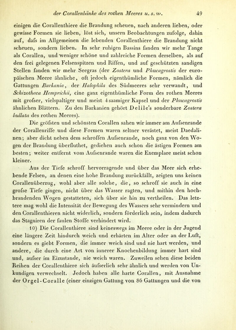 einigen die Corallenthiere die Brandung scheuen, nach anderen lieben, oder gewisse Formen sie lieben, löst sich, unsern Beobachtungen zufolge, dahin auf, dafs im Allgemeinen die lebenden Corallenthiere die Brandung nicht scheuen, sondern lieben. In sehr ruhigen Bassins fanden wir mehr Tange als Corallen, und weniger schöne und zahlreiche Formen derselben, als auf den frei gelegenen Felsenspitzen und Riffen, und auf geschützten sandigen Stellen fanden wir mehr Seegras (der Zostern und Phucagroslis der euro- päischen Meere ähnliche, oft jedoch eigenthümliche Formen, nämlich die Gattungen Barkanin, der Halophiln des Südmeeres sehr verwandt, und Schizotliecn Hemprichii, eine ganz eigenthümliche Form des rothen Meeres mit grofser, vielspaltiger und meist 4saamiger Kapsel und der Phucagrostis ähnlichen Blättern. Zu den Barkanien gehört Delile’s sonderbare Zostern bullatn des rothen Meeres). Die gröfsten und schönsten Corallen sahen wir immer am Aufsenrande der Corallenriffe und diese Formen wraren seltner verästet, meist Daedali- nen; aber dicht neben dem schroffen Aufsenrande, noch ganz von den Wo- gen der Brandung überfluthet, gediehen auch schon die ästigen Formen am besten; weiter entfernt vom Aufsenrande waren die Exemplare meist schon kleiner. Aus der Tiefe schroff hervorragende und über das Meer sich erhe- bende Felsen, an denen eine hohe Brandung zurückfällt, zeigten uns keinen Corallenüberzug, w'ohl aber alle solche, die, so schroff sie auch in eine grofse Tiefe gingen, nicht über das Wasser ragten, und mithin den hoch- brandenden Wogen gestatteten, sich über sie hin zu vertheilen. Das letz- tere mag wohl die Intensität der Bewegung des Wassers sehr vermindern und den Corallenthieren nicht widerlich, sondern förderlich sein, indem dadurch das Stagniren der faulen Stoffe verhindert wird. 10) Die Corallenthiere sind keineswegs im Meere oder in der Jugend eine längere Zeit hindurch wreich und erhärten im Alter oder an der Luft, sondern es giebt Formen, die immer weich sind und nie hart werden, und andere, die durch eine Art von innerer Knochenbildung immer hart sind und, aufser im Eizuslande, nie weich waren. Zuweilen sehen diese beiden Reihen der Corallenthiere sich äufserlich sehr ähnlich und werden von Un- kundigen verwechselt. Jedoch haben alle harte Corallen, mit Ausnahme der Orgel-Coralle (einer einzigen Gattung von 86 Gattungen und die von