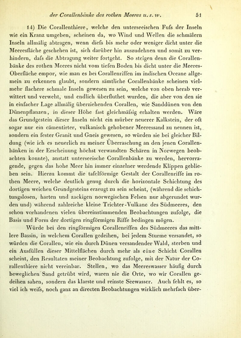 14) Die Corallenthiere, welche den unterseeischen Fufs der Inseln wie ein Kranz umgeben, scheinen da, wro Wind und Wellen die schmälern Inseln allmälig abtragen, wenn diefs bis mehr oder weniger dicht unter die Meeresfläche geschehen ist, sich darüber hin auszudehnen und somit zu ver- hindern, dafs die Abtragung weiter fortgeht. So steigen denn die Corallen- bänke des rothen Meeres nicht vom tiefen Boden bis dicht unter die Meeres- oberfläche empor, wie man es bei Corallenriffen im indischen Oceane allge- mein zu erkennen glaubt, sondern sämtliche Corallenbänke scheinen viel- mehr flachere schmale Inseln gewesen zu sein, welche von oben herab ver- wittert und verweht, und endlich überfluthet wurden, die aber von den sie in einfacher Lage allmälig überziehenden Corallen, wie Sanddünen von den Dünenpflanzen, in dieser Höhe fast gleichmäfsig erhalten werden. Wäre das Grundgestein dieser Inseln nicht ein mürber neuerer Kalkstein, der oft sogar nur ein cämentirter, vulkanisch gehobener Meeressand zu nennen ist, sondern ein fester Granit und Gneis gewesen, so würden sie bei gleicher Bil- dung (wie ich es neuerlich zu meiner Überraschung an den jenen Corallen- bänken in der Erscheinung höchst verwandten Schären in Norwegen beob- achten konnte), anstatt unterseeische Corallenbänke zu werden, hervorra- gende, gegen das hohe Meer hin immer einzelner werdende Klippen geblie- ben sein. Hierzu kommt die tafelförmige Gestalt der Corallenriffe im ro- then Meere, welche deutlich genug durch die horizontale Schichtung des dortigen weichen Grundgesteins erzeugt zu sein scheint, (während die schich- tungslosen, harten und zackigen norwegischen Felsen nur abgerundet wur- den und) während zahlreiche kleine Trichter-Vulkane des Südmeeres, den schon vorhandenen vielen übereinstimmenden Beobachtungen zufolge, die Basis und Form der dortigen ringförmigen Riffe bedingen mögen. Würde bei den ringförmigen Corallenriffen des Südmeeres das mitt- lere Bassin, in welchem Corallen gedeihen, bei jedem Sturme versandet, so würden die Corallen, wie ein durch Dünen versandender Wald, sterben und ein Ausfüllen dieser Mittelflächen durch mehr als eine Schicht Corallen scheint, den Resultaten meiner Beobachtung zufolge, mit der Natur der Co- rallenthiere nicht vereinbar. Stellen, wo das Meereswasser häufig durch beweglichen Sand getrübt w'ird, waren nie die Orte, wo wir Corallen ge- deihen sahen, sondern das klarste und reinste Seewasser. Auch fehlt es, so viel ich weifs, noch ganz an directen Beobachtungen wirklich mehrfach über-