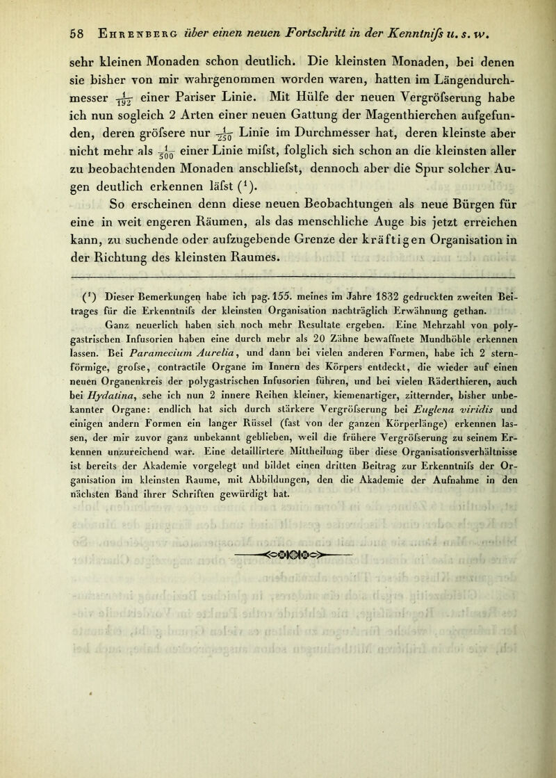 sehr kleinen Monaden schon deutlich. Die kleinsten Monaden, bei denen sie bisher von mir wahrgenommen worden waren, hatten im Längendurch- messer -Aj einer Pariser Linie. Mit Hülfe der neuen Vergröfserung habe ich nun sogleich 2 Arten einer neuen Gattung der Magenthierchen aufgefun- den, deren gröfsere nur -Aq- Linie im Durchmesser hat, deren kleinste aber nicht mehr als einer Linie mifst, folglich sich schon an die kleinsten aller zu beobachtenden Monaden anschliefst, dennoch aber die Spur solcher Au- gen deutlich erkennen läfst (1). So erscheinen denn diese neuen Beobachtungen als neue Bürgen für eine in weit engeren Räumen, als das menschliche Auge bis jetzt erreichen kann, zu suchende oder aufzugebende Grenze der kräftigen Organisation in der Richtung des kleinsten Raumes. (f) Dieser Bemerkungen habe ich pag. 155. meines im Jahre 1832 gedruckten zweiten Bei- trages für die Erkenntnifs der kleinsten Organisation nachträglich Erwähnung gethan. Ganz neuerlich haben sich noch mehr Resultate ergeben. Eine Mehrzahl von poly- gastrischen Infusorien haben eine durch mehr als 20 Zähne bewaffnete Mundhöhle erkennen lassen. Bei Paramecium Aurelia, und dann bei vielen anderen Formen, habe ich 2 stern- förmige, grofse, contractile Organe im Innern des Körpers entdeckt, die wieder auf einen neuen Organenkreis der polygastrischen Infusorien führen, und bei vielen Räderthieren, auch bei Hydalina, sehe ich nun 2 innere Reihen kleiner, kiemenartiger, zitternder, bisher unbe- kannter Organe: endlich hat sich durch stärkere Vergröfserung bei Euglena viridis und einigen andern Formen ein langer Rüssel (fast von der ganzen Körperlänge) erkennen las- sen, der mir zuvor ganz unbekannt geblieben, weil die frühere Vergröfserung zu seinem Er- kennen unzureichend war. Eine detaillirtere Mittheilung über diese Organisationsverhältnisse ist bereits der Akademie vorgelegt und bildet einen dritten Beitrag zur Erkenntnifs der Or- ganisation im kleinsten Raume, mit Abbildungen, den die Akademie der Aufnahme in den nächsten Band ihrer Schriften gewürdigt hat.