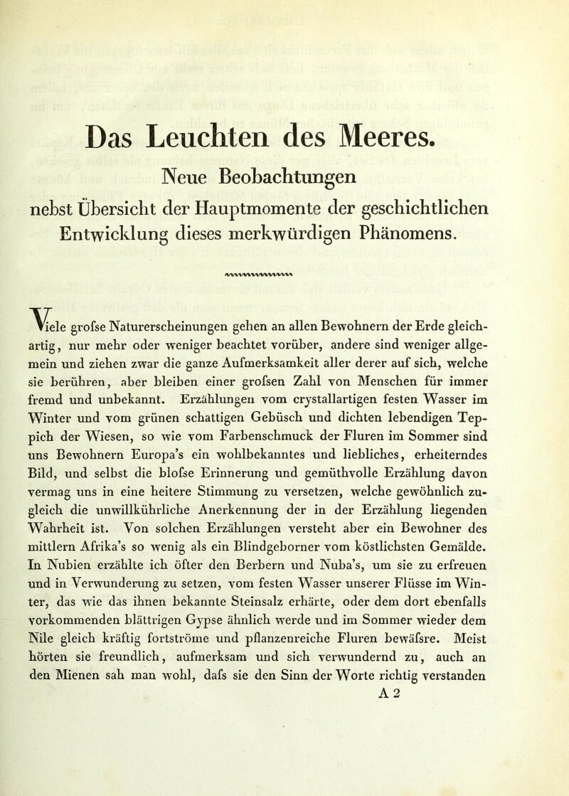 Das Leuchten des Meeres. Neue Beobachtungen nebst Übersicht der Hauptmomente der geschichtlichen Entwicklung dieses merkwürdigen Phänomens. /wv\<v\wvw\>vw^ Viele grofse Naturerscheinungen gehen an allen Bewohnern der Erde gleich- artig , nur mehr oder w'eniger beachtet vorüber, andere sind weniger allge- mein und ziehen zwar die ganze Aufmerksamkeit aller derer auf sich, welche sie berühren, aber bleiben einer grofsen Zahl von Menschen für immer fremd und unbekannt. Erzählungen vom crjstallartigen festen Wasser im Winter und vom grünen schattigen Gebüsch und dichten lebendigen Tep- pich der Wiesen, so wie vom Farbenschmuck der Fluren im Sommer sind uns Bewohnern Europa’s ein wohlbekanntes und liebliches, erheiterndes Bild, und selbst die blofse Erinnerung und gemüthvolle Erzählung davon vermag uns in eine heitere Stimmung zu versetzen, welche gewöhnlich zu- gleich die unwillkührliche Anerkennung der in der Erzählung liegenden Wahrheit ist. Von solchen Erzählungen versteht aber ein Bewohner des mittlern Afrika’s so wenig als ein Blindgeborner vom köstlichsten Gemälde. In Nubien erzählte ich öfter den Berbern und Nuba’s, um sie zu erfreuen und in Verwunderung zu setzen, vom festen Wasser unserer Flüsse im Win- ter, das w^ie das ihnen bekannte Steinsalz erhärte, oder dem dort ebenfalls vorkommenden blättrigen Gypse ähnlich werde und im Sommer wieder dem Nile gleich kräftig fortströme und pflanzenreiche Fluren bewäfsre. Meist hörten sie freundlich, aufmerksam und sich verwundernd zu, auch an den Mienen sah man wohl, dafs sie den Sinn der Worte richtig verstanden