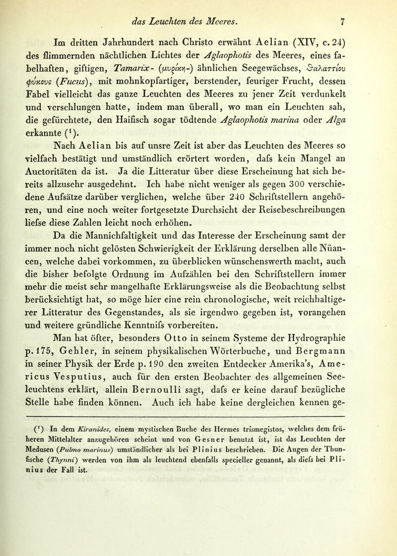 Im dritten Jahrhundert nach Christo erwähnt Aelian (XIV, c. 24) des flimmernden nächtlichen Lichtes der ^glaophotis des Meeres, eines fa- belhaften, giftigen, Tamarix- ähnlichen Seegewächses, &aXaTrlov (pvnovg (Fuchs), mit mohnkopfartiger, berstender, feuriger Frucht, dessen Fabel vielleicht das ganze Leuchten des Meeres zu jener Zeit verdunkelt und verschlungen hatte, indem man überall, wo man ein Leuchten sah, die gefürchtete, den Haifisch sogar tödtende Aglaopholis marina oder Alga erkannte (‘). Nach Aelian bis auf unsre Zeit ist aber das Leuchten des Meeres so vielfach bestätigt und umständlich erörtert worden, dafs kein Mangel an Auctoritäten da ist. Ja die Litteratur über diese Erscheinung hat sich be- reits allzusehr ausgedehnt. Ich habe nicht weniger als gegen 300 verschie- dene Aufsätze darüber verglichen, welche über 240 Schriftstellern angehö- ren, und eine noch weiter fortgesetzte Durchsicht der Reisebeschreibungen liefse diese Zahlen leicht noch erhöhen. Da die Mannichfaltigkeit und das Interesse der Erscheinung samt der immer noch nicht gelösten Schwierigkeit der Erklärung derselben alle Nüan- cen, welche dabei Vorkommen, zu überblicken wünschenswerth macht, auch die bisher befolgte Ordnung im Aufzählen bei den Schriftstellern immer mehr die meist sehr mangelhafte Erklärungsweise als die Beobachtung selbst berücksichtigt hat, so möge hier eine rein chronologische, weit reichhaltige- rer Litteratur des Gegenstandes, als sie irgendwo gegeben ist, vorangehen und weitere gründliche Kenntnifs vorbereiten. Man hat öfter, besonders Otto in seinem Systeme der Hydrographie p. 175, Gehler, in seinem physikalischen Wörterbuche, und Bergmann in seiner Physik der Erde p. 190 den zweiten Entdecker Amerika’s, Ame- ricus Vesputius, auch für den ersten Beobachter des allgemeinen See- leuchtens erklärt, allein Bernoulli sagt, dafs er keine darauf bezügliche Stelle habe finden können. Auch ich habe keine dergleichen kennen ge- (’) In dem Kiranides, einem mystischen Buche des Hermes trismegistos, welches dem frü- heren Mittelalter anzugehören scheint und von Gesner benutzt ist, ist das Leuchten der Medusen (/^mZ/7zo Twari/iuj) umständlicher als bei Plinius beschrieben. Die Augen der Thun- fische (Thynni) werden von ihm als leuchtend ebenfalls specieller genannt, als diefs bei Pli- nius der Fall ist.