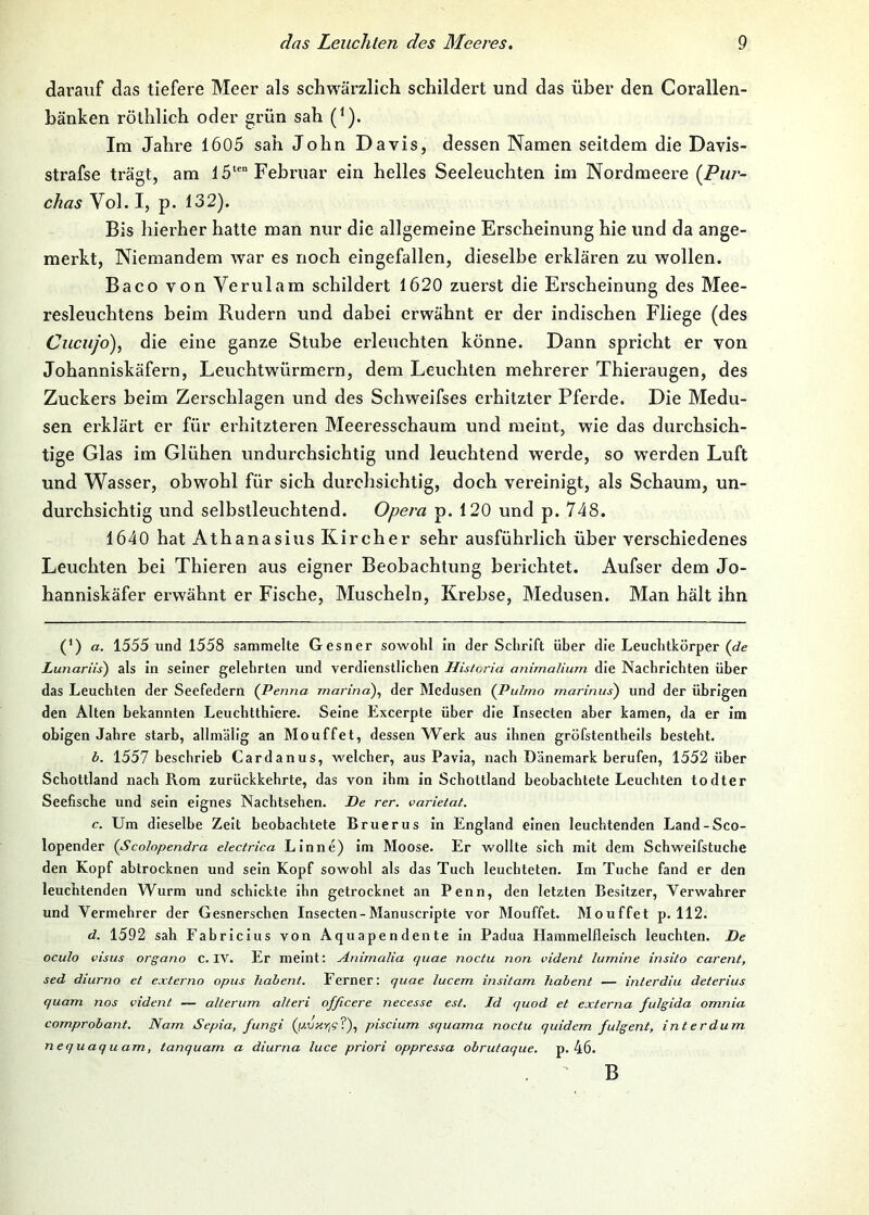 darauf das tiefere Meer als schwärzlich schildert und das über den Corallen- hänken röthlich oder grün sah (^). Ira Jahre 1605 sah John Davis, dessen Namen seitdem die Davis- strafse trägt, am 15‘' Februar ein helles Seeleuchten im Nordmeere (Pur- ckas Vol. I, p. 132). Bis hierher hatte man nur die allgemeine Erscheinung hie und da ange- merkt, Niemandem war es noch eingefallen, dieselbe erklären zu wollen. Baco von Verulam schildert 1620 zuerst die Erscheinung des Mee- resleuchtens beim Rudern und dabei erwähnt er der indischen Fliege (des Cuciifo), die eine ganze Stube erleuchten könne. Dann spricht er von Johanniskäfern, Leuchtwürmern, dem Leuchten mehrerer Thieraugen, des Zuckers heim Zerschlagen und des Schweifses erhitzter Pferde. Die Medu- sen erklärt er für erhitzteren Meeresschaum und meint, wie das durchsich- tige Glas im Glühen undurchsichtig und leuchtend werde, so werden Luft und Wasser, obwohl für sich durchsichtig, doch vereinigt, als Schaum, un- durchsichtig und selbstleuchtend. Opera p. 120 und p. 748. 1640 hat Athanasius Kircher sehr ausführlich über verschiedenes Leuchten bei Thieren aus eigner Beobachtung berichtet. Aufser dem Jo- hanniskäfer erwähnt er Fische, Muscheln, Krebse, Medusen. Man hält ihn (*) a. 1555 und 1558 sammelte Gesner sowohl in der Schrift über die Leuchtkörper (Je Lunariis) als in seiner gelehrten und verdienstlichen Historia animalium die Nachrichten über das Leuchten der Seefedern (Penna marina)^ der Medusen {Pulmo marinus) und der übrigen den Alten bekannten Leuchtthiere. Seine Excerpte über die Insecten aber kamen, da er im obigen Jahre starb, allmälig an Mouffet, dessen Werk aus ihnen gröfstenthells besteht. b. 1557 beschrieb Cardanus, welcher, aus Pavia, nach Dänemark berufen, 1552 über Schottland nach Rom zurückkehrte, das von ihm ln Schottland beobachtete Leuchten todter Seefische und sein eignes Nachtsehen. De rer. varietat. c. Um dieselbe Zelt beobachtete Bruerus ln England einen leuchtenden Land-Sco- lopender {Scolopendra electrica Lin ne) im Moose. Er wollte sich mit dem Schweifstuche den Kopf abtrocknen und sein Kopf sowohl als das Tuch leuchteten. Im Tuche fand er den leuchtenden Wurm und schickte ihn getrocknet an Penn, den letzten Besitzer, Verwahrer und Vermehrer der Gesnerschcn Insecten-Manuscripte vor Mouffet. Mouffet p. 112. d. 1592 sah Fabriclus von Aquapendente ln Padua Hammelfleisch leuchten. De oculo cisus organo c. IV. Er meint: Animalia quae noctu non vident lumine insito carent, sed diurno et externo opus habent. Ferner: quae lucem insitam liabent — interdiu deterius quam nos vident — alterum alteri officere necesse est. Id quod et externa fulgida omnia comprohant. Nam Sepia, fungi (/Myr/g?), piscium squama noctu quidem fulgent, int er dum nequaquam, tanquam a diurna luce priori oppressa obrutaque. p. 46. . ' B