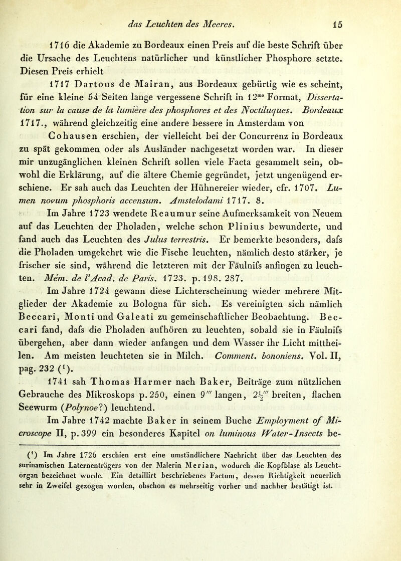 1716 die Akademie zu Bordeaux einen Preis auf die beste Schrift über die Ursache des Leuchtens natürlicher und künstlicher Phosphore setzte. Diesen Preis erhielt 1717 Dartous de Mairan, aus Bordeaux gebürtig wie es scheint, für eine kleine 54 Seiten lange vergessene Schrift in 12“° Format, Disserta- tion sur la cause de la lumiere des phosphores et des Noctiluques. Bordeaux I7l7., während gleichzeitig eine andere bessere in Amsterdam von Co hausen erschien, der vielleicht bei der Concurrenz in Bordeaux zu spät gekommen oder als Ausländer nachgesetzt worden war. In dieser mir unzugänglichen kleinen Schrift sollen viele Facta gesammelt sein, ob- wohl die Erklärung, auf die ältere Chemie gegründet, jetzt ungenügend er- schiene. Er sah auch das Leuchten der Hühnereier wieder, cfr. 1707, Lu- men novum phosphoris accensum. Amstelodami i'li'l. 8. Im Jahre 1723 wendete Reaumur seine Aufmerksamkeit von Neuem auf das Leuchten der Pholaden, welche schon Plinius bewunderte, und fand auch das Leuchten des Julus terrestris. Er bemerkte besonders, dafs die Pholaden umgekehrt wie die Fische leuchten, nämlich desto stärker, je frischer sie sind, während die letzteren mit der Fäulnifs anfingen zu leuch- ten. Mem. de VAcad. de Paris. 1723. p. 198. 287. Im Jahre 1724 gewann diese Lichterscheinung wieder mehrere Mit- glieder der Akademie zu Bologna für sich. Es vereinigten sich nämlich Beccari, Monti und Galeati zu gemeinschaftlicher Beobachtung. Bec- cari fand, dafs die Pholaden auf hören zu leuchten, sobald sie in Fäulnifs übergehen, aber dann wieder anfangen und dem Wasser ihr Licht mitthei- len. Am meisten leuchteten sie in Milch. Comment. bononiens. Vol. II, pag. 232 (‘). 1741 sah Thomas Harmer nach Baker, Beiträge zum nützlichen Gebrauche des Mikroskops p.250, einen 9'langen, 2^'breiten, flachen Seewurm (Po^noe?) leuchtend. Im Jahre 1742 machte Baker in seinem Buche Employment of Mi- croscope II, p.399 ein besonderes Kapitel on luminous TVater-lnsects be- (*) (*) Im Jahre 1726 erschien erst eine umständlichere Nachricht über das Leuchten des surinamischen Laternenträgers von der Malerin Merlan, wodurch die Kopfblase als Leucht- organ bezeichnet wurde. Ein detaillirt beschriebenes Factum, dessen Richtigkeit neuerlich sehr in Zweifel gezogen worden, obschon es mehrseitig vorher und nachher bestätigt ist.