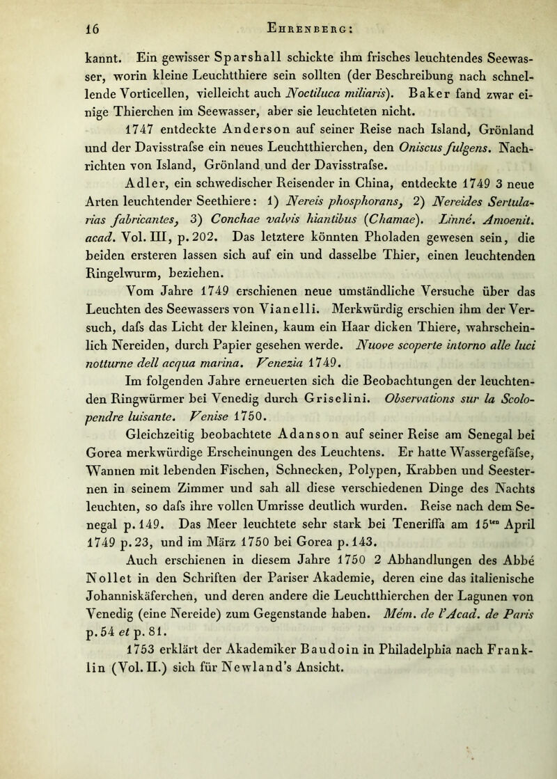 kannt. Ein gewisser Sparshall schickte ihm frisches leuchtendes Seewas- ser, worin kleine Leuchtthiere sein sollten (der Beschreibung nach schnel- lende Vorticellen, vielleicht auch Noctiluca miliaris). Baker fand zwar ei- nige Thierchen im Seewasser, aber sie leuchteten nicht. 1747 entdeckte Anderson auf seiner Reise nach Island, Grönland und der Davisstrafse ein neues Leuchtthierchen, den Oniscus fulgens. Nach- richten von Island, Grönland und der Davisstrafse. Adler, ein schwedischer Reisender in China, entdeckte 1749 3 neue Arten leuchtender Seethiere: 1) Nereis phosphoransj 2) Nereides Serlula- rias fahricantesj 3) Conchae valvis hiantibus {Chamae). Linne, Amoenit. acad. Vol. III, p. 202. Das letztere könnten Pholaden gewesen sein, die beiden ersteren lassen sich auf ein und dasselbe Thier, einen leuchtenden Ringelwurm, beziehen. Vom Jahre 1749 erschienen neue umständliche Versuche über das Leuchten des Seewassers von Vianelli. Merkwürdig erschien ihm der Ver- such, dafs das Licht der kleinen, kaum ein Haar dicken Thiere, wahrschein- lich Nereiden, durch Papier gesehen werde. Nuove scoperte intorno alle lud notturne dell acqua niarina. Venezia 1749. Im folgenden Jahre erneuerten sich die Beobachtungen der leuchten- den Ringwürmer bei Venedig durch Griselini. Observations sur la Scolo- pendre luisante. Venise 1750. Gleichzeitig beobachtete Adanson auf seiner Reise am Senegal bei Gorea merkwürdige Erscheinungen des Leuchtens. Er hatte Wassergefäfse, Wannen mit lebenden Fischen, Schnecken, Poljpen, Krabben und Seester- nen in seinem Zimmer und sah all diese verschiedenen Dinge des Nachts leuchten, so dafs ihre vollen Umrisse deutlich wurden. Reise nach dem Se- negal p. 149. Das Meer leuchtete sehr stark bei Teneriffa am 15““ April 1749 p.23, und im März 1750 bei Gorea p. 143. Auch erschienen in diesem Jahre 1750 2 Abhandlungen des Abbe Nollet in den Schriften der Pariser Akademie, deren eine das italienische Johanniskäferchen, und deren andere die Leuchtthierchen der Lagunen von Venedig (eine Nereide) zum Gegenstände haben. Mem. de VAcad. de Paris p. 54 ef p. 81. l753 erklärt der Akademiker Baudoin in Philadelphia nach Frank- lin (Vol. II.) sich für Newland’s Ansicht.