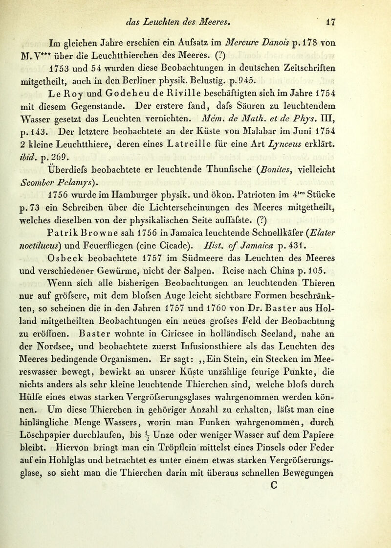 Im gleichen Jahre erschien ein Aufsatz im Mercure Danois p. 178 von M. V*** über die Leuchtthierchen des Meeres. (?) 1753 und 54 wurden diese Beobachtungen in deutschen Zeitschriften mitgetheilt, auch in den Berliner phjsik. Belustig, p. 945. Le Roy und Godeheu de Riville beschäftigten sich im Jahre 1754 mit diesem Gegenstände. Der erstere fand, dafs Säuren zu leuchtendem Wasser gesetzt das Leuchten vernichten. Mem. de Math, et de Phjs. III, p. 143. Der letztere beobachtete an der Küste von Malabar im Juni 1754 2 kleine Leuchtthiere, deren eines Latreille für eine Art Lynceus erklärt. ihid. p. 269. Überdiefs beobachtete er leuchtende Thunfische {Boniles, vielleicht Scomher Pelamys). 1756 wurde im Hamburger phjsik. und ökon. Patrioten im 4*' Stücke p.73 ein Schreiben über die Lichterscheinungen des Meeres mitgetheilt, welches dieselben von der physikalischen Seite auffafste. (?) Patrik Browne sah 1756 in Jamaica leuchtende Schnellkäfer (Elater noctducus) und Feuerfliegen (eine Cicade). Hist, of Jamaica p. 431. Osbeck beobachtete 1757 im Südmeere das Leuchten des Meeres und verschiedener Gewürme, nicht der Salpen. Reise nach China p. 105. Wenn sich alle bisherigen Beobachtungen an leuchtenden Thieren nur auf gröfsere, mit dem blofsen Auge leicht sichtbare Formen beschränk- ten, so scheinen die in den Jahren 1757 und 1760 von Dr. Bast er aus Hol- land mitgetheilten Beobachtungen ein neues grofses Feld der Beobachtung zu eröffnen. Baster wohnte in Ciricsee in holländisch Seeland, nahe an der Nordsee, und beobachtete zuerst Infusionsthiere als das Leuchten des Meeres bedingende Organismen. Er sagt: ,,Ein Stein, ein Stecken im Mee- reswasser bewegt, bewirkt an unsrer Küste unzählige feurige Punkte, die nichts anders als sehr kleine leuchtende Thierchen sind, welche blofs durch Hülfe eines etwas starken Vergröfserungsglases wahrgenommen werden kön- nen. Um diese Thierchen in gehöriger Anzahl zu erhalten, läfst man eine hinlängliche Menge Wassers, worin man Funken wahrgenommen, durch Löschpapier durchlaufen, bis ^ Unze oder weniger Wasser auf dem Papiere bleibt. Hiervon bringt man ein Tröpflein mittelst eines Pinsels oder Feder auf ein Hohlglas und betrachtet es unter einem etwas starken Vergröfserungs- glase, so sieht man die Thierchen darin mit überaus schnellen Bewegungen C