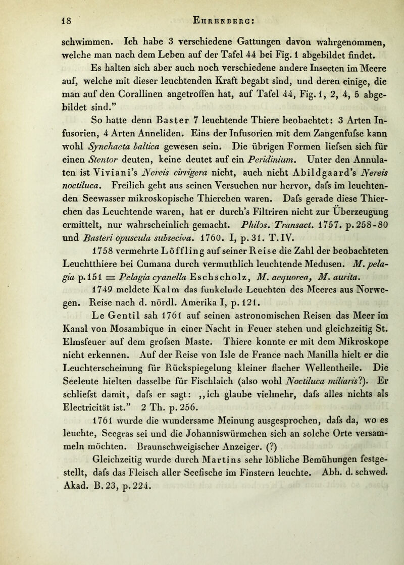 schwimmen. Ich habe 3 verschiedene Gattungen davon wahrgenommen, welche man nach dem Leben auf der Tafel 44 bei Fig. 1 abgebildet findet. Es halten sich aber auch noch verschiedene andere Insecten im Meere auf, welche mit dieser leuchtenden Kraft begabt sind, und deren einige, die man auf den Corallinen angetroffen hat, auf Tafel 44, Fig.l, 2, 4, 5 abge- bildet sind.” So hatte denn Bast er 7 leuchtende Thiere beobachtet: 3 Arten In- fusorien, 4 Arten Anneliden. Eins der Infusorien mit dem Zangenfufse kann wohl Synchaeta hallica gewesen sein. Die übrigen Formen liefsen sich für einen Stentor deuten, keine deutet auf ein Peridinium. Unter den Annula- ten ist Viviani’s JYereis cirrigera nicht, auch nicht Abildgaard’s Nereis noctiluca. Freilich geht aus seinen Versuchen nur hervor, dafs im leuchten- den Seewasser mikroskopische Thierchen waren. Dafs gerade diese Thier- chen das Leuchtende waren, hat er durch’s Filtriren nicht zur Überzeugung ermittelt, nur wahrscheinlich gemacht. Philos. Transact. 1757. p.258-80 und Basteri opuscula subseciva. 1760. I, p.31. T.IV. 1758 vermehrte Löffling auf seiner Reise die Zahl der beobachteten Leuchtthiere bei Gumana durch vermuthlich leuchtende Medusen. M. pela- gia p. 151 = Pelagia cjanella Eschscholz, M. aequorea^ M. aurita. 1749 meldete Kalm das funkelnde Leuchten des Meeres aus Norwe- gen. Reise nach d. nördl. Amerika I, p. 121. Le Gentil sah 1761 auf seinen astronomischen Reisen das Meer im Kanal von Mosambique in einer Nacht in Feuer stehen und gleichzeitig St. Elmsfeuer auf dem grofsen Maste. Thiere konnte er mit dem Mikroskope nicht erkennen. Auf der Reise von Isle de France nach Manilla hielt er die Leuchterscheinung für Rückspiegelung kleiner flacher Wellentheile. Die Seeleute hielten dasselbe für Fischlaich (also wohl Noctiluca miliarisl). Er schliefst damit, dafs er sagt: ,,ich glaube vielmehr, dafs alles nichts als Electricität ist.” 2 Th. p. 256. 1761 wurde die wundersame Meinung ausgesprochen, dafs da, wo es leuchte, Seegras sei und die Johanniswürmchen sich an solche Orte versam- meln möchten. Braunschweigischer Anzeiger. (?) Gleichzeitig wurde durch Martins sehr löbliche Bemühungen festge- stellt, dafs das Fleisch aller Seefische im Finstern leuchte. Abh. d. schwed. Akad. B.23, p.224.