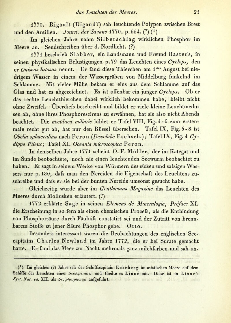 1770. Rigault (Rigaud?) sah leuchtende Polypen zwischen Brest und den Antillen. Joiirn. des Savans 1770, p.554. (?) (*) Im gleichen Jahre nahm Silberschlag wirklichen Phosphor im Meere an. Sendschreiben über d. Nordlicht. (?) 1771 beschrieb Slabber, ein Landsmann und Freund Baster’s, in seinen physikalischen Belustigungen p.79 das Leuchten eines Cyclops, den er Oniscus lutosus nennt. Er fand diese Thierchen am 1“*” August bei nie- drigem Wasser in einem der Wassergräben von Middelburg funkelnd im Schlamme. Mit vieler Mühe bekam er eins aus dem Schlamme auf das Glas und hat es abgezeichnet. Es ist offenbar ein junger Cyclops, Ob er das rechte Leuchtthierchen dabei wirklich bekommen habe, bleibt nicht ohne Zweifel. Überdiefs beschreibt und bildet er viele kleine Leuchtmedu- sen ab, ohne ihres Phosphorescirens zu erwähnen, hat sie also nicht Abends beachtet. Die noctiluca miliaris bildet er Tafel VIII, Fig. 4-5 zum ersten- male recht gut ab, hat nur den Rüssel übersehen. Tafel IX, Fig.5-S ist Ohelia sphaerulina nach Peron {Discolahe Eschsch.); Tafel IX, Fig. 4 Cy- dippe Pileus\ Tafel XI. Oceania microscopica Peron. In demselben Jahre 1771 scheint O. F. Müller, der im Kategat und im Sunde beobachtete, noch nie einen leuchtenden Seewurm beobachtet zu haben. Er sagt in seinem Werke von Würmern des süfsen und salzigen Was- sers nur p. 130, dafs man den Nereiden die Eigenschaft des Leuchtens zu- schreibe und dafs er sie bei der bunten Nereide umsonst gesucht habe. Gleichzeitig wurde aber im Gentlemans Magazine das Leuchten des Meeres durch Mollusken erläutert. (?) 1772 erklärte Sage in seinen Siemens de Mineralogiej PrefacelLl. die Erscheinung in so fern als einen chemischen Procefs, als die Entbindung von Phosphorsäure durch Fäulnifs constatirt sei und der Zutritt von brenn- barem Stoffe zu jener Säure Phosphor gebe. Otto. Besonders interessant waren die Beobachtungen des englischen See- capitains Charles Newland im Jahre 1772, die er bei Surate gemacht hatte. Er fand das Meer zur Nacht mehrmals ganz milchfarben und sah un- (') Im gleichen (?) Jahre sah der Schiffscapitain Eckeberg Im asiatischen Meere auf dem Schiffe das Leuchten einer Scolopendra und thellte es LInne mit. Diese ist In Lin ne’s Sjrst, Nat. ed. XII. als Sc, phosphorea aufgeführt.