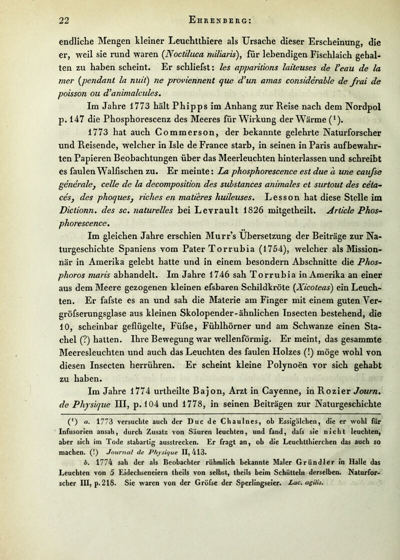 endliclie Mengen kleiner LeuchttLiere als Ursache dieser Erscheinung, die er, weil sie rund waren {Noctiluca miliaris), für lebendigen Fischlaich gehal- ten zu haben scheint. Er schliefst; les apparitions laiteuses de Veau de la mer {pendant la nuit) ne proviennent que d*un amas considerable de frai de poisson ou d’animalcules. Im Jahre 1773 hält Phipps im Anhang zur Reise nach dem Nordpol p. 147 die Phosphorescenz des Meeres für Wirkung der Wärme (^). 1773 hat auch Commerson, der bekannte gelehrte Naturforscher und Reisende, welcher in Isle de France starb, in seinen in Paris aufhewahr- ten Papieren Beobachtungen über das Meerleuchten hinterlassen und schreibt es faulen Walfischen zu. Er meinte: La phosphorescence est due d une caujse generalej celle de la decomposition des substances animales et surtout des cela- ceSj des phoqueSj riclies en matieres huileuses. Lesson hat diese Stelle im Dictionn. des sc. naturelles bei Levrault 1826 mitgetheilt. Article Phos^ phorescence. Im gleichen Jahre erschien Murr’s Übersetzung der Beiträge zur Na- turgeschichte Spaniens vom Pater Torrubia (1754), welcher als Mission- när in Amerika gelebt hatte und in einem besondern Abschnitte die Phos- plioros maris abhandelt. Im Jahre 1746 sah Torrubia in Amerika an einer aus dem Meere gezogenen kleinen efsbaren Schildkröte [Xicoteas) ein Leuch- ten. Er fafste es an und sah die Materie am Finger mit einem guten Ver- gröfserungsglase aus kleinen Skolopender-ähnlichen Insecten bestehend, die 10, scheinbar geflügelte, Füfse, Fühlhörner und am Schwänze einen Sta- chel (?) hatten. Ihre Bewegung war wellenförmig. Er meint, das gesammte Meeresleuchten und auch das Leuchten des faulen Holzes (!) möge wohl von diesen Insecten herrühren. Er scheint kleine Polynoen vor sich gehabt zu haben. Im Jahre 1774 urtheilte Bajon, Arzt in Cayenne, in Rozier Journ, de Physique III, p. 104 und 1778, in seinen Beiträgen zur Naturgeschichte (^) a. 1773 versuchte auch der Duc de Chaulnes, ob Essigälchen, die er wohl für Infusorien ansah, durch Zusatz von Säuren leuchten, und fand, dafs sie nicht leuchten, aber sich im Tode stabartig ausstrecken. Er fragt an, ob die Leuchtthierchen das auch so machen. (!) Journal de Physique II, 413. b. 1774 sah der als Beobachter rühmlich bekannte Maler Grundier in Halle das Leuchten von 5 Eidechseneiern theils von selbst, theils beim Schütteln derselben. Naturfor- scher lU, p. 218. Sie waren von der Gröfse der Sperlingseier. Lac. agiUi.