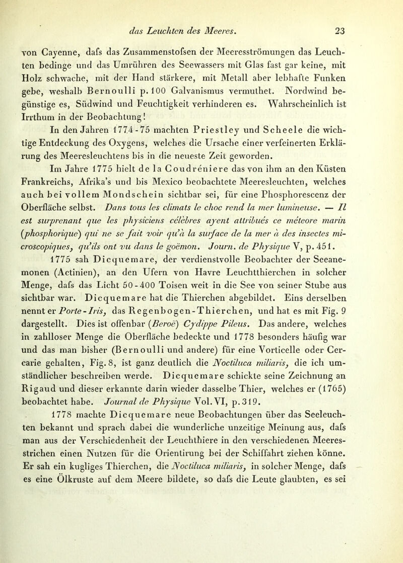 von Cayenne, dafs das Zusammenstofsen der Meeresströmungen das Leuch- ten bedinge und das Umrühren des Seewassers mit Glas fast gar keine, mit Holz schwache, mit der Hand stärkere, mit Metall aber lebhafte Funken gebe, weshalb Bernoulli p. 100 Galvanismus vermuthet. Nordwind be- günstige es, Südwind und Feuchtigkeit verhinderen es. Wahrscheinlich ist Irrthum in der Beobachtung! In den Jahren 1774-75 machten Priestley und Scheele die wich- tige Entdeckung des Oxygens, welches die Ursache einer verfeinerten Erklä- rung des Meei’esleuchtens bis in die neueste Zeit geworden. Im Jahre 1775 hielt de la Coudreniere das von ihm an den Küsten Frankreichs, Afrika’s und bis Mexico beobachtete Meeresleuchten, welches auch hei vollem Mondschein sichtbar sei, für eine Phosphorescenz der Oberfläche selbst. Dans tous les climats le choc rend la mer lumineuse. — II est surprenant ejue les phjsiciens celehres ajent attrihues ce meteore marin {phosphoriqite') qui ne se fait voir qu’a la surface de la mer a des insectes mi- croscopiqiiesy qu’ils ont vu dans le goemon. Journ. de Phjsiqiie V, p. 451. 1775 sah Dicqiiemare, der verdienstvolle Beobachter der Seeane- monen (Actinien), an den Ufern von Havre Leuchtthierchen in solcher Menge, dafs das iJcht 50-400 Toisen weit in die See von seiner Stube aus sichtbar war. Diequemare hat die Thierchen abgebildet. Eins derselben nennt er Porte-Irisy das Regenbogen-Thierchen, und hat es mit Fig. 9 dargestellt. Dies ist offenbar {Beroe) Cjdippe Pileus. Das andere, welches in zahlloser Menge die Oberfläche bedeckte und 1778 besonders häufig war und das man bisher (Bernoulli und andere) für eine Vorticelle oder Cer- carie gehalten, Fig. 8, ist ganz deutlich die Noctiluca miliat'isy die ich um- ständlicher beschreiben werde. Diequemare schickte seine Zeichnung an Rigaud und dieser erkannte darin wieder dasselbe Thier, welches er (1765) beobachtet habe. Journal de Phjsique Vol. VI, p.319. 1778 machte Diequemare neue Beobachtungen über das Seeleuch- ten bekannt und sprach dabei die wunderliche unzeitige Meinung aus, dafs man aus der Verschiedenheit der Leuchthiere in den verschiedenen Meeres- strichen einen Nutzen für die Orientirung bei der Schiffahrt ziehen könne. Er sah ein kugliges Thierchen, die JSoctiluca miUarisy in solcher Menge, dafs es eine Olkruste auf dem Meere bildete, so dafs die Leute glaubten, es sei