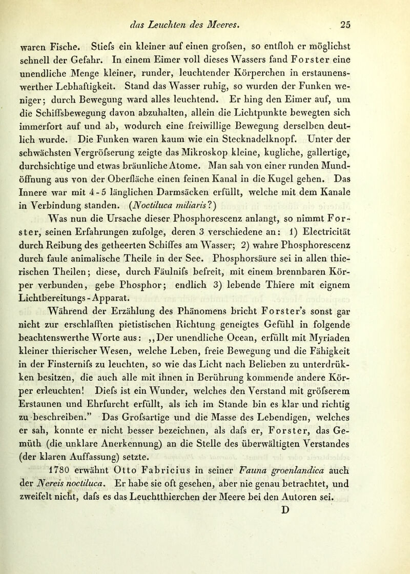 waren Fische. Stiefs ein kleiner auf einen grofsen, so entfloh er möglichst schnell der Gefahr. In einem Eimer voll dieses Wassers fand Förster eine unendliche Menge kleiner, runder, leuchtender Körperchen in erstaunens- werther Lehhafligkeit. Stand das Wasser ruhig, so wurden der Funken we- niger; durch Bewegung ward alles leuchtend. Er hing den Eimer auf, um die SchifTsbewegung davon abzuhalten, allein die Lichtpunkte bewegten sich immerfort auf und ab, wodurch eine freiwillige Bewegung derselben deut- lich wurde. Die Funken waren kaum wie ein Stecknadelknopf. Unter der schwächsten Vergröfserung zeigte das Mikroskop kleine, kugliche, gallertige, durchsichtige und etwas bräunliehe Atome. Man sah von einer runden Mund- ölfnung aus von der Oberfläche einen feinen Kanal in die Kugel gehen. Das Innere war mit 4-5 länglichen Darmsäcken erfüllt, welche mit dem Kanäle in Verbindung standen. {ISoctduca miliarisl) Was nun die Ursache dieser Phosphorescenz anlangt, so nimmt För- ster, seinen Erfahrungen zufolge, deren 3 verschiedene an; 1) Electricität durch Reibung des getheerten Schiffes am Wasser; 2) wahre Phosphorescenz durch faule animalische Theile in der See. Phosphorsäure sei in allen thie- rischen Theilen; diese, durch Fäulnifs befreit, mit einem brennbaren Kör- per verbunden, gebe Phosphor; endlich 3) lebende Thiere mit eignem Lichtbereitungs - Apparat. Während der Erzählung des Phänomens bricht Forster’s sonst gar nicht zur erschlafften pietistischen Richtung geneigtes Gefühl in folgende beachtenswerthe Worte aus; ,,Der unendliche Ocean, erfüllt mit Myriaden kleiner thierischer Wesen, welche Leben, freie Bewegung und die Fähigkeit in der Finsternifs zu leuchten, so wie das Licht nach Belieben zu unterdrük- ken besitzen, die auch alle mit ihnen in Berührung kommende andere Kör- per erleuchten! Diefs ist ein Wunder, welches den Verstand mit gröfserem Erstaunen und Ehrfurcht erfüllt, als ich im Stande bin es klar und richtig zu beschreiben.” Das Grofsartige und die Masse des Lebendigen, welches er sah, konnte er nicht besser bezeichnen, als dafs er, Förster, das Ge- müth (die unklare Anei’kennung) an die Stelle des überwältigten Verstandes (der klaren Auffassung) setzte. 1780 erwähnt Otto Fabricius in seiner Fauna groenlandica auch der Nereis noclduca. Er habe sie oft gesehen, aber nie genau betrachtet, und zweifelt nicht, dafs es das Leuchtthierchen der Meere bei den Autoren sei. D