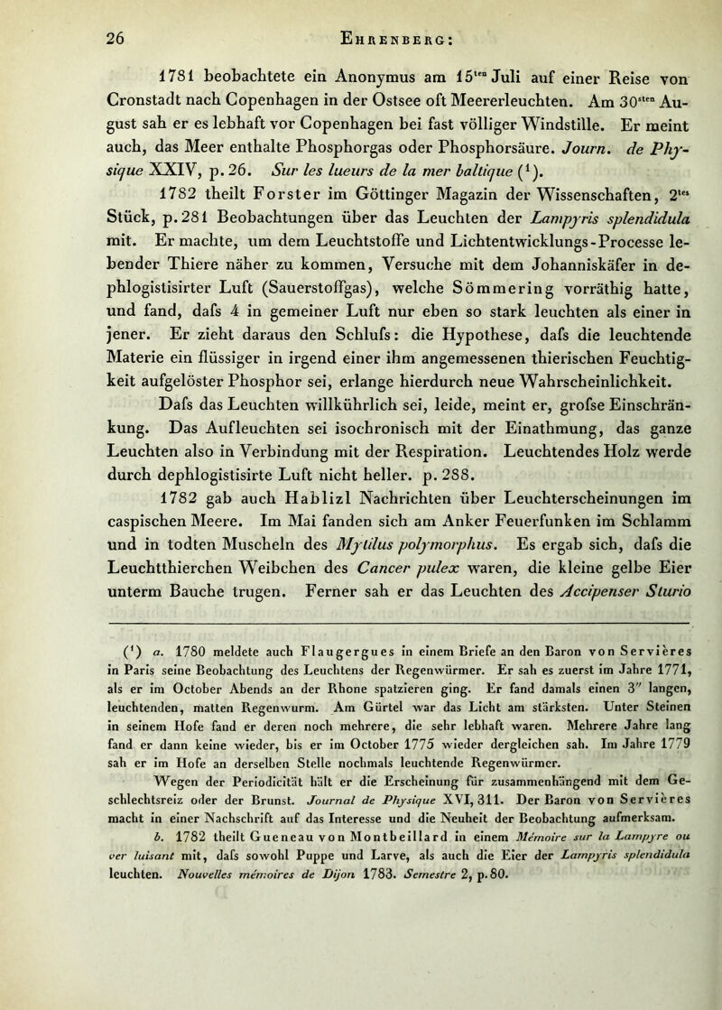 1781 beobachtete ein Anonymus am 15““ Juli auf einer Reise von Cronstadt nach Copenhagen in der Ostsee oft Meererleuchten. Am 30‘““ Au- gust sah er es lebhaft vor Copenhagen bei fast völliger Windstille. Er meint auch, das Meer enthalte Phosphorgas oder Phosphorsäure. Journ, de Phj- sicjue XXIV, p. 26. Sur les lueiirs de la mer halticjue (^). 1782 theilt Förster im Göttinger Magazin der Wissenschaften, 2“‘ Stück, p.281 Beobachtungen über das Leuchten der Lampjris splendidula mit. Er machte, um dem Leuchtstoffe und Lichtentwicklungs-Processe le- bender Thiere näher zu kommen. Versuche mit dem Johanniskäfer in de- phlogistisirter Luft (Sauerstoffgas), welche Sömmering vorräthig hatte, und fand, dafs 4 in gemeiner Luft nur eben so stark leuchten als einer in jener. Er zieht daraus den Schlufs: die Hypothese, dafs die leuchtende Materie ein flüssiger in irgend einer ihm angemessenen thierischen Feuchtig- keit aufgelöster Phosphor sei, erlange hierdurch neue Wahrscheinlichkeit. Dafs das Leuchten willkührlich sei, leide, meint er, grofse Einschrän- kung. Das Aufleuchten sei isochronisch mit der Einathmung, das ganze Leuchten also in Verbindung mit der Respiration. Leuchtendes Holz werde durch dephlogistisirte Luft nicht heller, p. 288. 1782 gab auch Hablizl Nachrichten über Leuchterscheinungen im caspischen Meere. Im Mai fanden sich am Anker Feuerfunken im Schlamm und in todten Muscheln des MjUlus poljmorphus. Es ergab sich, dafs die Leuchtthierchen Weibchen des Cancer pulex w^aren, die kleine gelbe Eier unterm Bauche trugen. Ferner sah er das Leuchten des Accipenser Slurio (*) (*) a. 1780 meldete auch Flaugergues in einem Briefe an den Baron von Servieres in Paris seine Beobachtung des Leuchtens der Regenwürmer. Er sah es zuerst im Jahre 1771, als er im October Abends an der Rhone spatzieren ging. Er fand damals einen 3 langen, leuchtenden, matten Regenwurm. Am Gürtel war das Licht am stärksten. Unter Steinen in seinem Hofe fand er deren noch mehrere, die sehr lebhaft waren. Mehrere Jahre lang fand er dann keine wieder, bis er im October 1775 wieder dergleichen sah. Im Jahre 1779 sah er im Hofe an derselben Stelle nochmals leuchtende Regenwürmer. Wegen der Perlodlcität hält er die Erscheinung für zusammenhängend mit dem Ge- schlechtsreiz oder der Brunst. Journal de Physique XVI, 311. Der Baron von Servieres macht in einer Nachschrift auf das Interesse und die Neuheit der Beobachtung aufmerksam. b. 1782 theilt Gueneau von Montbelllard In einem Memoire sur la Lampyre ou ver luisant mit, dafs sowohl Puppe und Larve, als auch die Eier der Lampyris splendidula leuchten. Nouvelles memoires de Dijon 1783. Semestre 2, p. 80.