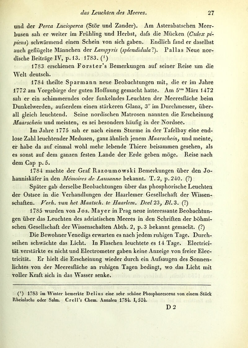 und der Perca Lucioperca (Stör und Zander). Am AsteraLatschen Meer- busen sah er weiter im Frühling und Herbst, dafs die Mücken {Culex pi~ piens) schwärmend einen Schein von sich gaben. Endlich fand er daselbst auch geflügelte Männchen der Lampjris {splendidulal). Pallas Neue nor- dische Beiträge IV, p. 13. 1783. (*) 1783 erschienen Forster’s Bemerkungen auf seiner Reise um die Welt deutsch. 1784 theilte Sparmann neue Beobachtungen mit, die er im Jahre 1772 am Vorgebirge der guten Hoffnung gemacht hatte. Am 5*'“ März 1472 sah er ein schimmerndes oder funkelndes Leuchten der Meeresfläche beim Dunkelwerden, aufserdem einen stärkeren Glanz, 3 im Durchmesser, über- all gleich leuchtend. Seine nordischen Matrosen nannten die Erscheinung Maarschein und meinten, es sei besonders häufig In der Nordsee. Im Jahre l775 sah er nach einem Sturme in der Tafelbaj eine end- lose Zahl leuchtender Medusen, ganz ähnlich jenem Maarscheinj und meinte, er habe da auf einmal wohl mehr lebende Thiere beisammen gesehen, als es sonst auf dem ganzen festen Lande der Erde geben möge. Reise nach dem Cap p. 5. 1784 machte der Graf Razoumowski Bemerkungen über den Jo- hanniskäfer in den Menioires de Lausanne bekannt. T. 2, p.240. (?) Später gab derselbe Beobachtungen über das phosphorische Leuchten der Ostsee in die Verhandlungen der Haarlemer Gesellschaft der Wissen- schaften. J^erh. van het Maatsch. te Haarlem. Deel 23^ Bl. 3. (?) 1785 wurden von Jos. Mayer in Prag neue interessante Beobachtun- gen über das Leuchten des adriatischen Meeres in den Schriften der böhmi- schen Gesellschaft der Wissenschaften Abth. 2, p. 3 bekannt gemacht. (?) Die Bewohner Venedigs erwarten es nach jedem ruhigen Tage. Durch- seihen schwächte das Licht. In Flaschen leuchtete es 14 Tage. Electrici- tät verstärkte es nicht und Electrometer gaben keine Anzeige von freier Elec- tricität. Er hielt die Erscheinung wieder durch ein Aufsaugen des Sonnen- lichtes von der Meeresfläche an ruhigen Tagen bedingt, wo das Licht mit voller Kraft sich in das Wasser senke. (0 1783 Im Winter bemerkte Dellus eine sehr schöne Phosphorescenz von einem Stück Rheinlaclis oder Salm. Crell’s Chem. Annalen 1784. 1,524. D2