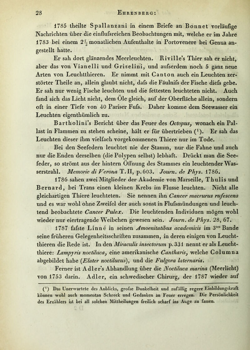 1785 theilte Spallanzani in einem Briefe an Bonnet vorläufige Naclirichten über die einflufsreichen Beobachtungen mit, welche er im Jahre 1783 bei einem 2^ monatlichen Aufenthalte in Portovenere bei Genua an- gestellt hatte. Er sah dort glänzendes Meerleuchten. Riville’s Thier sah er nicht, aber das von Vianelli und Griselini, und aufserdem noch 5 ganz neue Arten von Leuchtthieren. Er nimmt mit C an ton auch ein Leuchten zer- störter Theile an, allein glaubt nicht, dafs die Fäulnifs der Fische diefs gebe. Er sah nur wenig Fische leuchten und die fettesten leuchteten nicht. Auch fand sich das Licht nicht, dem Öle gleich, auf der Oberfläche allein, sondern oft in einer Tiefe von 40 Pariser Fufs. Daher komme dem Seewasser ein Leuchten eigenthümlich zu. Bartholini’s Bericht über das Feuer des OctopuSj wonach ein Pal- last in Flammen zu stehen scheine, hält er für übertrieben (Ö* Er sah das Leuchten dieser ihm vielfach vorgekommenen Thiere nur im Tode. Bei den Seefedern leuchtet nie der Stamm, nur die Fahne und auch nur die Enden derselben (die Polypen selbst) lebhaft. Drückt man die See- feder, so strömt aus der hintern Öffnung des Stammes ein leuchtender Was- serstrahl. Memorie di Verona T.II, p.603. Journ. de Phjs. 1786. 1786 sahen zwei Mitglieder der Akademie von Marseille, Thulis und Bernard, bei Trans einen kleinen Krebs im Flusse leuchten. Nicht alle gleichartigen Thiere leuchteten. Sie nennen ihn Cancer macrurus rufescens und es war wohl ohne Zweifel der auch sonst in Flufsmündungen und leuch- tend beobachtete Cancer Pulex. Die leuchtenden Individuen mögen wohl wieder nur eiertragende Weibchen gewesen sein. Journ. de Phys. 28, 67. 1787 fafste Lin ne in seinen Amoenitatihus academicis im 3‘*“ Bande seine früheren Gelegenheitsschriften zusammen, in deren einigen von Leucht- thieren die Rede ist. In den MiracuUs insectorum p. 331 nennt er als Leucht- thiere: Lampyris noctilucuj eine amerikanische Cantharisj welche Columna abgebildet habe {Elater noctilucus), und die Fulgora laternaria. Ferner ist Adler’s Abhandlung über die JSoctiluca marina (Meerlicht) von 1753 darin. Adler, ein schwedischer Chirurg, der 1787 wieder auf (*) Das Unerwartete des Anblicks, grofse Dunkelheit und zufällig regere Einbildungskraft können wohl auch momentan Schreck und Gedanken an Feuer erregen. Die Persönlichkeit des Erzählers ist bei all solchen Mittheilungen freilich scharf ins Auge zu fassen.