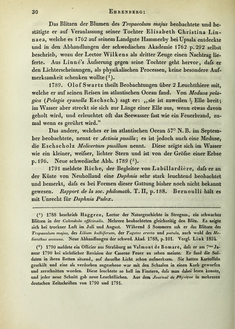 Das Blitzen der Blumen des Tropaeolum majus beobachtete und be- stätigte er auf Veranlassung seiner Tochter Elisabeth Christina Lin- naea, welche es 1762 auf seinem Landgute Hammerby bei Upsala entdeckte und in den Abhandlungen der schwedischen Akademie 1762 p.292 selbst beschrieb, wozu der Lector Wilkens als dritter Zeuge einen Nachtrag lie- ferte. Aus Linne’s Aufserung gegen seine Tochter geht hervor, dafs er den Lichterscheinungen, als physikalischen Processen, keine besondere Auf- merksamkeit schenken wollte (^). 1789. Olof Swartz theilt Beobachtungen über 2 Leuchtthiere mit, welche er auf seinen Reisen im atlantischen Ocean fand. Von Medusa pela- gica {Pelagia cjanella Esch sch.) sagt er: ,,sie ist zuweilen ^ Elle breit; im Wasser aber streckt sie sich zur Länge einer Elle aus, wenn etwas davon geholt wird, und erleuchtet oft das Seewasser fast wie ein Feuerbrand, zu- mal wenn es gerührt wird.” Das andere, welches er im atlantischen Ocean 57° N. B. im Septem- ber beobachtete, nennt er Actinia pusilla\ es ist jedoch auch eine Meduse, die Eschscholz Melicertum pusillum nennt. Diese zeigte sich im Wasser wie ein kleiner, weifser, lichter Stern und ist von der Gröfse einer Erbse p.l96. Neue schwedische Abh. 1789 (^). 1791 meldete Riehe, der Begleiter von Labillardiere, dafs er an der Küste von Neuholland eine Daphnia sehr stark leuchtend beobachtet und bemerkt, dafs es bei Formen dieser Gattung bisher noch nicht bekannt gewesen. Rapport de la soc. philomath. T. II, p. 188. Bernoulli hält es mit Unrecht für Daphnia Pulex, (*) 1788 beschrieb Haggren, Lector der Naturgeschichte in Stregnas, ein schwaches Blitzen In der Calendula officinalis. Mehrere beobachteten gleichzeitig den Blitz. Es zeigte sich bei trockner Luft Im Juli und August. Während 5 Sommern sah er das Blitzen des Tropaeolum majus, des Lilium hulbiferum, der Tagetes erecta und patula, auch wohl des He- lianthus annuus. Neue Abhandlungen der schwed. Akad. 1788, p. 101. Vergl. Link 1824. (®) 1790 meldete ein Officler aus Strafshurg an Valmont de Bomare, dafs er am 7(*) ** Ja- nuar 1790 bei nächtlicher Revision der Caserne Feuer zu sehen meinte. Er fand die Sol- daten in Ihren Betten sitzend, auf dasselbe Licht schon aufmerksam. Sie hatten Kartoffeln geschält und eine als verdorben angesehene war mit den Schaalen in einen Korb geworfen und zerschnitten worden. Diese leuchtete so hell Im Finstern, dafs man dabei lesen konnte, und jeder neue Schnitt gab neue Leuchtflächen. Aus dem Journal de Phjsique In mehreren deutschen Zeitschriften von 1790 und 1791.