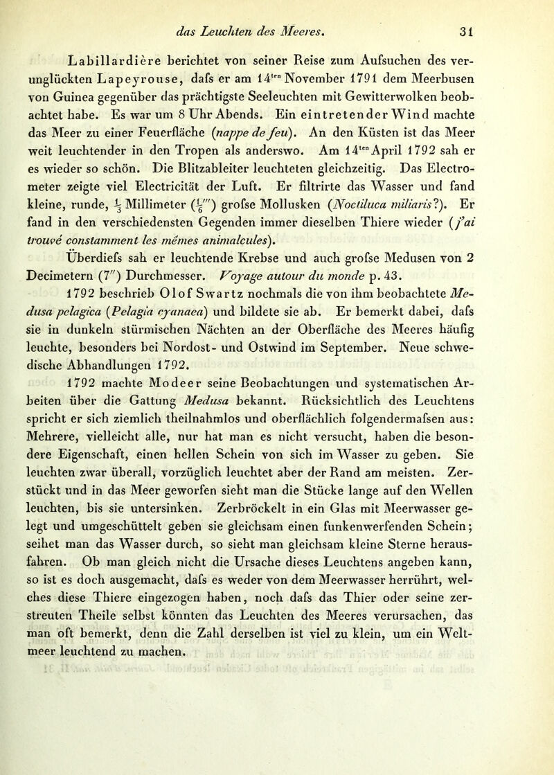 Labillardiere berichtet von seiner Reise zum Aufsuchen des ver- unglückten Lapeyrouse, dafs er am 14‘ November 1791 dem Meerbusen von Guinea gegenüber das prächtigste Seeleuchten mit Gewitterwolken beob- achtet habe. Es warum 8 Uhr Abends. Ein eintretender Wind machte das Meer zu einer Feuerfläche (nappe de feu). An den Küsten ist das Meer weit leuchtender in den Tropen als anderswo. Am 14“April 1792 sah er es wieder so schön. Die Blitzableiter leuchteten gleichzeitig. Das Electro- meter zeigte viel Electricität der Luft. Er filtrirte das Wasser und fand kleine, runde, ^ Millimeter grofse Mollusken {Nocdluca miliarisl). Er fand in den verschiedensten Gegenden immer dieselben Thiere wieder {fai trouve constamment les me nies animalcides'). Uberdiefs sah er leuchtende Krebse und auch grofse Medusen von 2 Decimetern (7'') Durchmesser. Vojage aulour du monde p. 43. 1792 beschrieb OlofSw'artz nochmals die von ihm beobachtete Me- dusa pelagica {Pelagia cjanaea) und bildete sie ab. Er bemerkt dabei, dafs sie in dunkeln stürmischen Nächten an der Oberfläche des Meeres häufig leuchte, besonders bei Nordost- und Ostwind im September. Neue schwe- dische Abhandlungen 1792. 1792 machte Modeer seine Beobachtungen und systematischen Ar- beiten über die Gattung Medusa bekannt. Rücksichtlich des Leuchtens spricht er sich ziemlich theilnahmlos und oberflächlich folgendermafsen aus: Mehrere, vielleicht alle, nur hat man es nicht versucht, haben die beson- dere Eigenschaft, einen hellen Schein von sich im Wasser zu geben. Sie leuchten zwar überall, vorzüglich leuchtet aber der Rand am meisten. Zer- stückt und in das Meer geworfen sieht man die Stücke lange auf den Wellen leuchten, bis sie untersinken. Zerbröckelt in ein Glas mit Meerwasser ge- legt und umgeschüttelt geben sie gleichsam einen funkenwerfenden Schein; seihet man das Wasser durch, so sieht man gleichsam kleine Sterne heraus- fahren. Ob man gleich nicht die Ursache dieses Leuchtens angeben kann, so ist es doch ausgemacht, dafs es weder von dem Meerwasser herrührt, wel- ches diese Thiere eingezogen haben, noch dafs das Thier oder seine zer- streuten Theile selbst könnten das Leuchten des Meeres verursachen, das man oft bemerkt, denn die Zahl derselben ist viel zu klein, um ein Welt- meer leuchtend zu machen.