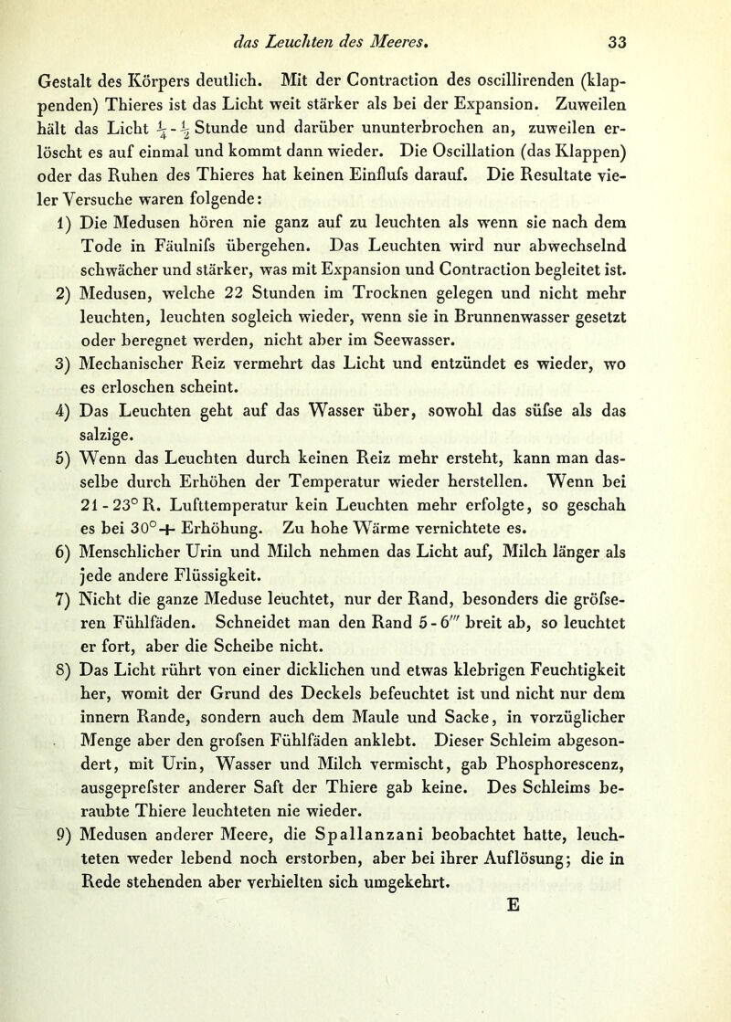 Gestalt des Körpers deutlich. Mit der Contraction des oscillirenden (klap- penden) Thieres ist das Licht weit stärker als hei der Expansion. Zuweilen hält das Licht Stunde und darüber ununterbrochen an, zuweilen er- löscht es auf einmal und kommt dann wieder. Die Oscillation (das Klappen) oder das Ruhen des Thieres hat keinen Einflufs darauf. Die Resultate vie- ler Versuehe waren folgende: 1) Die Medusen hören nie ganz auf zu leuchten als wenn sie nach dem Tode in Fäulnifs übergehen. Das Leuchten wird nur abwechselnd schwächer und stärker, was mit Expansion und Contraction begleitet ist. 2) Medusen, welche 22 Stunden im Trocknen gelegen und nicht mehr leuchten, leuchten sogleich wieder, wenn sie in Brunnenwasser gesetzt oder beregnet werden, nicht aber im Seewasser. 3) Mechanischer Reiz vermehrt das Licht und entzündet es wieder, wo es erloschen scheint. 4) Das Leuchten geht auf das Wasser über, sowohl das süfse als das salzige. 6) Wenn das Leuchten durch keinen Reiz mehr ersteht, kann man das- selbe durch Erhöhen der Temperatur wieder herstellen. Wenn bei 21-23°R. Lufttemperatur kein Leuchten mehr erfolgte, so geschah es bei 30°-f- Erhöhung. Zu hohe Wärme vernichtete es. 6) Menschlicher Urin und Milch nehmen das Licht auf, Milch länger als jede andere Flüssigkeit. 7) Nicht die ganze Meduse leuchtet, nur der Rand, besonders die gröfse- ren Fühlfäden. Schneidet man den Rand 5 - 6' breit ab, so leuchtet er fort, aber die Scheibe nicht. 8) Das Licht rührt von einer dicklichen und etwas klebrigen Feuchtigkeit her, womit der Grund des Deckels befeuchtet ist und nicht nur dem Innern Rande, sondern auch dem Maule und Sacke, in vorzüglicher Menge aber den grofsen Fühlfäden anklebt. Dieser Schleim abgeson- dert, mit Urin, Wasser und Milch vermischt, gab Phosphorescenz, ausgeprefster anderer Saft der Thiere gab keine. Des Schleims be- raubte Thiere leuchteten nie wieder. 9) Medusen anderer Meere, die Spallanzani beobachtet hatte, leuch- teten weder lebend noch erstorben, aber bei ihrer Auflösung; die in Rede stehenden aber verhielten sich umgekehrt. E