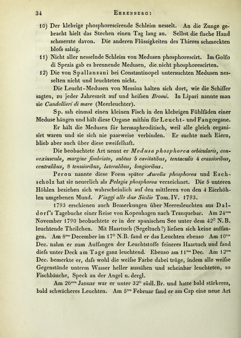 10) Der klebrige pbospborescirende Schleim nesselt. An die Zunge ge- bracht hielt das Stechen einen Tag lang an. Selbst die flache Hand schmerzte davon. Die anderen Flüssigkeiten des Thieres schmeckten blofs salzig. 11) Nicht aller nesselnde Schleim von Medusen phosphorescirt. Im Golfo di Spezia gab es brennende Medusen, die. nicht phosphorescirten. 12) Die von Spallanzani bei Constantinopel untersuchten Medusen nes- selten nicht und leuchteten nicht. Die Leucht-Medusen von Messina halten sich dort, wie die Schiffer sagten, zu jeder Jahreszeit auf und heifsen Bromi. In Lipari nannte man sie Candellieri di mare (Meerleuchter). Sp. sah einmal einen kleinen Fisch in den klebrigen Fühlfäden einer Meduse hängen und hält diese Organe mithin für Leucht- und Fangorgane. Er hält die Medusen für hermaphroditisch, weil alle gleich organi- sirt waren und sie sich nie paarweise verbinden. Er suchte nach Eiern, blieb aber auch über diese zweifelhaft. Die beobachtete Art nennt er Medusa phosphorea orhicularisj con- vexiusculuy margine ßmhriatOj suhlus 5 cavitalibuSy tentaculis 4 crassioribuSj centralihusj 8 tenuiorihusj laleralibuSj longioribiis. Peron nannte diese Form später Aurelia phosphorea und Esch- scholz hat sie neuerlich als Pelagia phosphorea verzeichnet. Die 5 unteren Höhlen beziehen sich wahrscheinlich auf den mittleren von den 4 Eierhöh- len umgebenen Mund. Viaggi alle dae Sicilie Tom. lY, 1793. 1793 erschienen auch Bemerkungen über Meeresleuchten aus Dal- dorf’s Tagebuche einer Reise von Kopenhagen nach Tranquebar. Am 24' November 1790 beobachtete er in der spanischen See unter dem 42° N. B. leuchtende Theilchen. Mit Haartuch (Segeltuch?) liefsen sich keine auffan- gen. Am 8 December im 17° N.B. fand er das Leuchten ebenso Am 10“ Dec. nahm er zum Auffangen der Leuchtstoffe feineres Haartuch und fand diefs unter Deck am Tage ganz leuchtend. Ebenso am 11“ Dec. Am 12“ Dec. bemerkte er, dafs wohl die weifse Farbe dabei trüge, indem alle weifse Gegenstände unterm Wasser heller aussähen und scheinbar leuchteten, so Fischbäuche, Speck an der Angel u. dergl. Am 26‘“ Januar war er unter 32° südl.Br. und hatte bald stärkeres, bald schwächeres Leuchten. Am 5“ Februar fand er am Cap eine neue Art