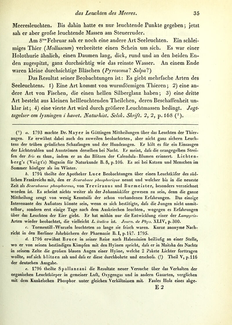 Meeresleuchten. Bis dahin hatte es nur leuchtende Punkte gegeben; jetzt sah er aber grofse leuchtende Massen am Steuerruder. Am 8“Februar sah er noch eine andere Art Seeleuchten. Ein schlei- miges Thier [Molluscum) verbreitete einen Schein um sich. Es war einer Holothurie ähnlich, einen Daumen lang, dick, rund und an den beiden En- den zugespitzt, ganz durchsichtig wie das reinste Wasser. An einem Ende waren kleine durchsichtige Bläschen [Pfrosomal Salpal) Das Resultat seiner Beobachtungen ist: Es giebt mehrfache Arten des Seeleuchtens. 1) Eine Art kommt von wurmförmigen Thieren; 2) eine an- dere Art von Fischen, die einen hellen Silberglanz haben; 3) eine dritte Art besteht aus kleinen hellleuchtenden Theilchen, deren Beschaffenheit un- klar ist; 4) eine vierte Art wird durch gröfsere Leuchtmassen bedingt. Jagt- tagelser om lysningen i havet. Naturhist, Selsk. Skrift. 2, 2, p. 168 (^). (’) a. 1793 machte Dr. Mayer in Göttingen Mittheilungen über das Leuchten der Thier- augen. Er erwähnt dabei auch des zuweilen beobachteten, aber nicht ganz sichern Leuch- tens der trüben grünlichen Schaafaugen und der Hundeaugen. Er hält es für ein Einsaugen der Lichtstrahlen und Ausströmen derselben bei Nacht. Er meint, dafs die orangegelhen Strei- fen der Iris es thun, indem er an das Blitzen der Calendula-Blumen erinnert. Lichten- berg’s (Voigt’s) Magazin für Naturkunde B. 8, p. 106. Es sei bei Katzen und Menschen im Sommer häufiger als im Winter. b. 1794 theilte der Apotheker Luce Beobachtungen über einen Leuchtkäfer des süd- lichen Frankreichs mit, den er Scarabaee phosphorique nennt und welcher bis in die neueste Tjtii sXs Scarabaeus phosphoreus^ von Treviranus und Burmeister, besonders verzeichnet worden ist. Es scheint nichts weiter als der Johanniskäfer gewesen zu sein, denn die ganze Mittheilung zeugt von wenig Kenntnifs der schon vorhandenen Erfahrungen. Das einzige Interessante des Aufsatzes könnte sein, wenn cs sich bestätigte, dafs die Jungen nicht unmit- telbar, sondern erst einige Tage nach dem Auskriechen leuchten, wogegen es Erfahrungen über das Leuchten der Eier giebt. Er hat mithin nur die Entwicklung einer der Lampyris- Arten wieder beobachtet, die vielleicht L. italica ist. Journ. de Phjs. XLIV, p. 300. c. Tormentill-Wurzeln leuchteten so lange sie frisch waren. Kurze anonyme Nach- richt in den Berliner Jahrbüchern der Pharmazie B. I, p. 147. 1795. d. 1796 erwähnt Bruce In seiner Reise nach Habessinien beiläufig an einer Stelle, wo er von seinen beständigen Kämpfen mit den Hyänen spricht, dafs er in Maitsha des Nachts in seinem Zelte die grofsen blauen Augen einer Hyäne, welche 2 Pakete Lichter forttragen wollte, auf sich blitzen sah und dafs er diese durchbohrte und erschofs. (!) Thell V, p.ll6 der deutschen Ausgabe. e. 1796 theilte Spallanzani die Resultate neuer Versuche über das Verhalten der organischen Leuchtkörper in gemeiner Luft, Oxygengas und in andern Gasarten, verglichen mit dem Kunkelschen Phosphor unter gleichen Verhältnissen mit. Faules Holz eines abge- E 2