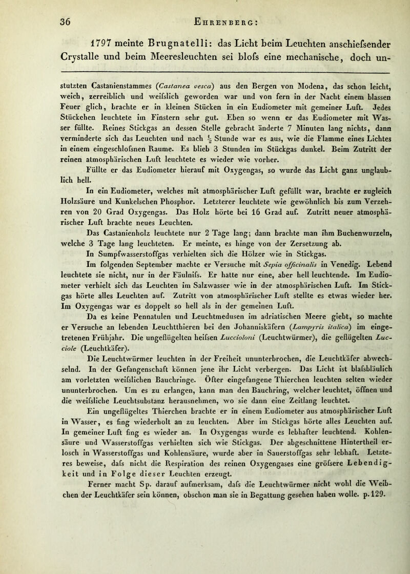 1797 meinte Brugnatelli: das Licht beim Leuchten anschiefsender Crjstalle und beim Meeresleuchten sei hlofs eine mechanische, doch un- stutzten Castariienstammes (Castanea vescd) aus den Bergen von Modena, das schon leicht, weich, zerrelbllch und weifslich geworden war und von fern in der Nacht einem blassen Feuer glich, brachte er In kleinen Stücken In ein Eudiometer mit gemeiner Luft. Jedes Stückehen leuchtete Im Finstern sehr gut. Eben so wenn er das Eudiometer mit Was- ser füllte. Reines Stickgas an dessen Stelle gebracht änderte 7 Minuten lang nichts, dann verminderte sich das Leuchten und nach ^ Stunde war es aus, wie die Flamme eines Lichtes in einem eingeschlofsnen Raume. Es blieb 3 Stunden Im Stückgas dunkel. Belm Zutritt der reinen atmosphärischen Luft leuchtete es wieder wie vorher. Füllte er das Eudiometer hierauf mit Oxygengas, so wurde das Licht ganz unglaub- lich hell. In ein Eudiometer, welches mit atmosphärischer Luft gefüllt war, brachte er zugleich Holzsäure und Kunkelschen Phosphor. Letzterer leuchtete wie gewöhnlich bis zum Verzeh- ren von 20 Grad Oxygengas. Das Holz hörte bei 16 Grad auf. Zutritt neuer atmosphä- rischer Luft brachte neues Leuchten. Das Castanlenholz leuchtete nur 2 Tage lang; dann brachte man Ihm Buchenwurzeln, welche 3 Tage lang leuchteten. Er meinte, es hinge von der Zersetzung ab. In Sumpfwasserstoffgas verhielten sich die Hölzer wie in Stickgas. Im folgenden September machte er Versuche mit Sepia officinalis In Venedig. Lebend leuchtete sie nicht, nur in der Fäulnifs. Er hatte nur eine, aber hell leuchtende. Im Eudio- meter verhielt sich das Leuchten Im Salzwasser wie In der atmosphärischen Luft. Im Stick- gas hörte alles Leuchten auf. Zutritt von atmosphärischer Luft stellte es etwas wieder her. Im Oxygengas war es doppelt so hell als In der gemeinen Luft. Da es keine Pennatulen und Leuchtmedusen Im adriatischen Meere glebt, so machte er Versuche an lebenden Leuchtthleren bei den Johanniskäfern {Lampjris italica) Im einge- tretenen Frühjahr. Die ungeflügelten helfsen Luccioloni (Leuchtwürmer), die geflügelten Luc- ciole (Leuchtkäfer). Die Leuchtwürmer leuchten In der Freiheit ununterbrochen, die Leuchtkäfer abwech- selnd. In der Gefangenschaft können jene Ihr Licht verbergen. Das Licht Ist blafsbläullch am vorletzten welfsllchen Bauchringe, öfter eingefangene Thierchen leuchten selten wieder ununterbrochen. Um es zu erlangen, kann man den Bauchring, welcher leuchtet, öffnen und die welfsllche Leuchtsubstanz herausnehmen, wo sie dann eine Zeltlang leuchtet. Ein ungeflügeltes Thierchen brachte er in einem Eudiometer aus atmosphärischer Luft In Wasser, es fing wiederholt an zu leuchten. Aber im Stickgas hörte alles Leuchten auf. In gemeiner Luft fing es wieder an. In Oxygengas wurde es lebhafter leuchtend. Kohlen- säure und Wasserstoffgas verhielten sich wie Stickgas. Der abgeschnittene HInterthell er- losch In Wasserstoffgas und Kohlensäure, wurde aber In Sauerstoffgas sehr lebhaft. Letzte- res beweise, dafs nicht die Respiration des reinen Oxygengases eine gröfsere Lebendig- keit und in Folge dieser Leuchten erzeugt. Ferner macht Sp. darauf aufmerksam, dafs die Leuchtwürmer nicht wohl die Weib- chen der Leuchtkäfer sein können, obschon man sie in Begattung gesehen haben wolle, p. 129.