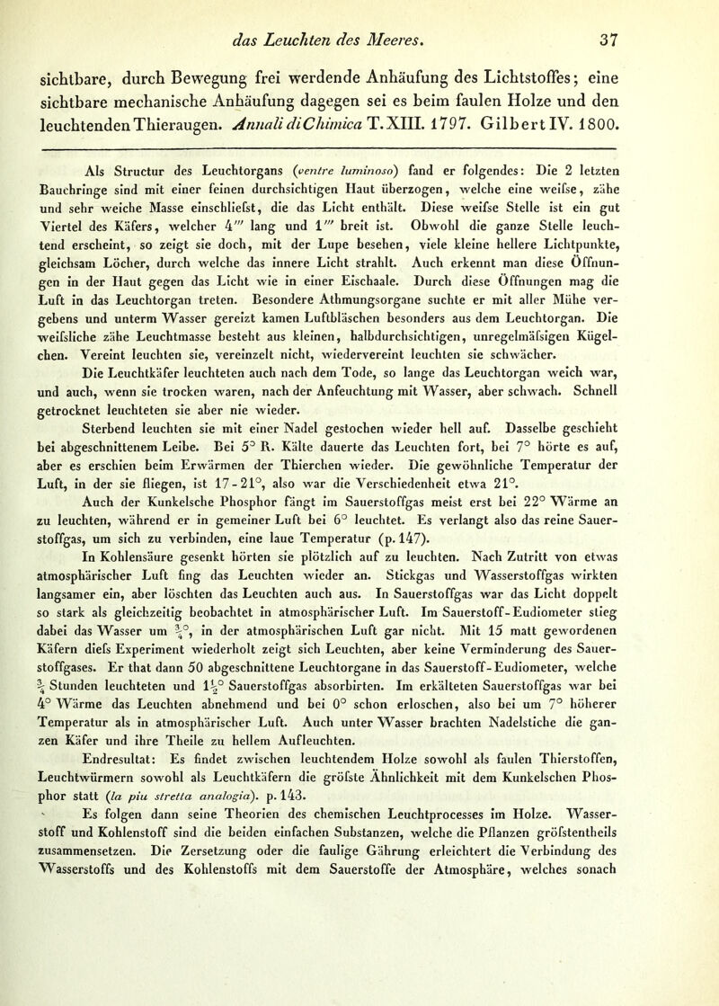 sichtbare, durch Bewegung frei werdende Anhäufung des Lichtstoffes; eine sichtbare mechanische Anhäufung dagegen sei es beim faulen Holze und den leuchtenden Thieraugen. Annali diChimica'T.'Kin.. 1797. Gilbert IV. 1800. Als Structur des Leuchtorgans (yentre luminoso) fand er folgendes: Die 2 letzten Bauchringe sind mit einer feinen durchsichtigen Haut überzogen, welche eine welfse, zähe und sehr welche Masse elnschllefst, die das Licht enthält. Diese welfse Stelle Ist ein gut Viertel des Käfers, welcher 4' lang und 1' breit Ist. Obwohl die ganze Stelle leuch- tend erscheint, so zeigt sie doch, mit der Lupe besehen, viele kleine hellere Lichtpunkte, gleichsam Löcher, durch welche das Innere Licht strahlt. Auch erkennt man diese Öffnun- gen in der Haut gegen das Licht wie In einer Elschaale. Durch diese Öffnungen mag die Luft In das Leuchtorgan treten. Besondere Athmungsorgane suchte er mit aller Mühe ver- gebens und unterm Wasser gereizt kamen Luftbläschen besonders aus dem Leuchtorgan. Die welfsllche zähe Leuchtmasse besteht aus kleinen, halbdurchsichtigen, unregelmäfsigen Kügel- chen. Vereint leuchten sie, vereinzelt nicht, wiedervereint leuchten sie schwächer. Die Leuchtkäfer leuchteten auch nach dem Tode, so lange das Leuchtorgan welch war, und auch, wenn sie trocken waren, nach der Anfeuchtung mit Wasser, aber schwach. Schnell getrocknet leuchteten sie aber nie wieder. Sterbend leuchten sie mit einer Nadel gestochen wieder hell auf. Dasselbe geschieht bei abgeschnittenem Leibe. Bel 5^ R. Kälte dauerte das Leuchten fort, bei 7° hörte es auf, aber es erschien beim Erwärmen der Thierchen wieder. Die gewöhnliche Temperatur der Luft, in der sie fliegen. Ist 17-21°, also war die Verschiedenheit etwa 21°. Auch der Kunkelsche Phosphor fängt im Sauerstoffgas meist erst bei 22° Wärme an zu leuchten, während er In gemeiner Luft bei 6° leuchtet. Es verlangt also das reine Sauer- stoffgas, um sich zu verbinden, eine laue Temperatur (p. 147). In Kohlensäure gesenkt hörten sie plötzlich auf zu leuchten. Nach Zutritt von etwas atmosphärischer Luft fing das Leuchten wieder an. Stickgas und Wasserstoffgas wirkten langsamer ein, aber löschten das Leuchten auch aus. In Sauerstoffgas war das Licht doppelt so stark als gleichzeitig beobachtet in atmosphärischer Luft. Im Sauerstoff-Eudiometer stieg dabei das Wasser um ^°, in der atmosphärischen Luft gar nicht. Mit 15 matt gewordenen Käfern diefs Experiment wiederholt zeigt sich Leuchten, aber keine Verminderung des Sauer- stoffgases. Er that dann 50 abgeschnittene Leuchtorgane in das Sauerstoff-Eudiometer, welche ^ Stunden leuchteten und 1^° Sauerstoffgas absorblrten. Im erkälteten Sauerstoffgas war bei 4° Wärme das Leuchten abnehmend und bei 0° schon erloschen, also bei um 7° höherer Temperatur als In atmosphärischer Luft. Auch unter Wasser brachten Nadelstiche die gan- zen Käfer und Ihre Thelle zu hellem Aufleuchten. Endresultat: Es findet zwischen leuchtendem Holze sowohl als faulen Thierstoffen, Leuchtwürmern sowohl als Leuchtkäfern die gröfste Ähnlichkeit mit dem Kunkelschen Phos- phor statt (Ja piu Stretta analogia). p. 143. ' Es folgen dann seine Theorien des chemischen Leuchtprocesses im Holze. Wasser- stoff und Kohlenstoff sind die beiden einfachen Substanzen, welche die Pflanzen gröfstenthells zusammensetzen. Die Zersetzung oder die faulige Gährung erleichtert die Verbindung des Wasserstoffs und des Kohlenstoffs mit dem Sauerstoffe der Atmosphäre, welches sonach