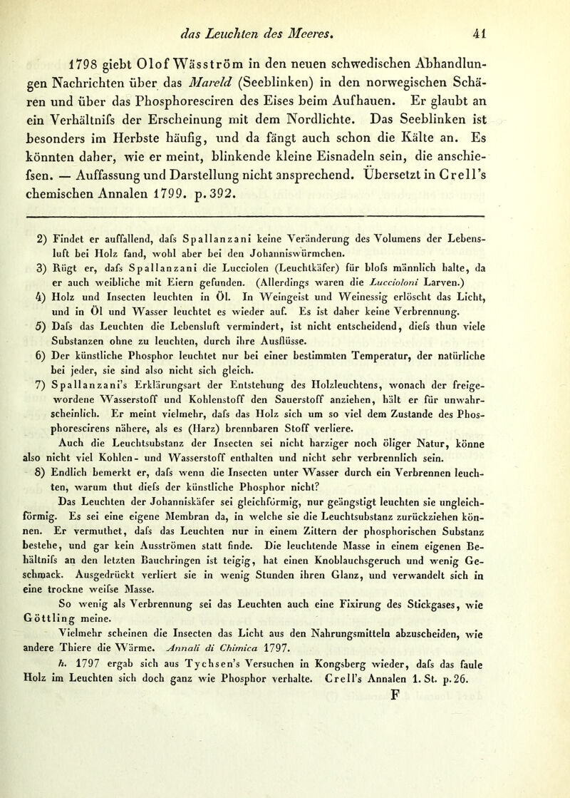 1798 giebt OlofWäsström in den neuen schwedischen Abhandlun- gen Nachrichten über das Mareld (Seeblinken) in den norwegischen Schä- ren und über das Phosphoresciren des Eises beim Aufhauen. Er glaubt an ein Verhältnifs der Erscheinung mit dem Nordlichte. Das Seeblinken ist besonders im Herbste häufig, und da fängt auch schon die Kälte an. Es könnten daher, wie er meint, blinkende kleine Eisnadeln sein, die anschie- fsen. — Auffassung und Darstellung nicht ansprechend, übersetzt in Grell’s chemischen Annalen 1799. p.392. 2) Findet er auffallend, dafs Spallanzani keine Veränderung des Volumens der Lebens- luft bei Holz fand, wohl aber bei den Johanniswürmchen. 3) Rügt er, dafs Spallanzani die Lucclolen (Leuchtkäfer) für blofs männlich halte, da er auch weibliche mit Eiern gefunden. (Allerdings waren die Luccioloni Larven.) 4) Holz und Insecten leuchten In öl. In Weingeist und Weinessig erlöscht das Licht, und In Öl und Wasser leuchtet es wieder auf. Es ist daher keine Verbrennung. 5) Dafs das Leuchten die Lebensluft vermindert, ist nicht entscheidend, diefs thun viele Substanzen ohne zu leuchten, durch ihre Ausflüsse. 6) Der künstliche Phosphor leuchtet nur bei einer bestimmten Temperatur, der natürliche bei jeder, sie sind also nicht sich gleich. 7) Spallanzanl’s Erklärungsart der Entstehung des Holzleuchtens, wonach der freige- wordene Wasserstoff und Kohlenstoff den Sauerstoff anziehen, hält er für unwahr- scheinlich. Er meint vielmehr, dafs das Holz sich um so viel dem Zustande des Phos- phoresclrens nähere, als es (Harz) brennbaren Stoff verliere. Auch die Leuchtsubstanz der Insecten sei nicht harziger noch öliger Natur, könne also nicht viel Kohlen- und Wasserstoff enthalten und nicht sehr verbrennlich sein. 8) Endlich bemerkt er, dafs wenn die Insecten unter W^asser durch ein Verbrennen leuch- ten, warum thut diefs der künstliche Phosphor nicht? Das Leuchten der Johanniskäfer sei gleichförmig, nur geängstigt leuchten sie ungleich- förmig. Es sei eine eigene Membran da, in welche sie die Leuchtsubstanz zurückziehen kön- nen. Er vermuthet, dafs das Leuchten nur In einem Zittern der phosphorlschen Substanz bestehe, und gar kein Ausströmen statt finde. Die leuchtende Masse In einem eigenen Be- hältnlfs an den letzten Bauchringen Ist teigig, hat einen Knoblauchsgeruch und wenig Ge- schmack. Ausgedrückt verliert sie in wenig Stunden ihren Glanz, und verwandelt sich in eine trockne weifse Masse. So wenig als Verbrennung sei das Leuchten auch eine Flxlrung des Stickgases, wie Göttling meine. Vielmehr scheinen die Insecten das Licht aus den Nahrungsmitteln abzuscbeiden, wie andere Thiere die Wärme. Annali di Chimica 1797. h. 1797 ergab sich aus Tychsen’s Versuchen In Kongsberg wieder, dafs das faule Holz Im Leuchten sich doch ganz wie Phosphor verhalte. Crell’s Annalen 1. St. p.26. F