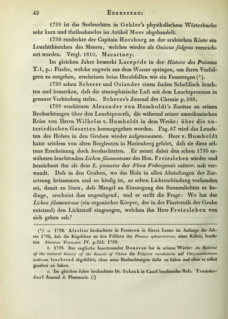 1798 ist das Seeleucbten in Gehler’s physikalischem Wörterbuche sehr kurz und theilnahmelos im Artikel Meer abgehandelt. 1798 entdeckte der Gapitain Horsburg an der arabischen Küste ein Leuchtthierchen des Meeres, welches wieder als Onisciis fulgens verzeich- net worden. Vergl. 1810. Macartney. Im gleichen Jahre bemerkt Lacepede in der Histoire des Poissons T.l, p.: Fische, welche zugweis aus dem Wasser springen, um ihren Verfol- gern zu entgehen, erscheinen beim Herabfallen wie ein Feuerregen (*). 1799 sahen Scherer und Osiander einen faulen Schellfisch leuch- ten und bemerken, dafs die atmosphärische Luft mit dem Leuchtprocesse in genauer Verbindung stehe. Scherer’s Journal der Chemie p. 589. 1799 erschienen Alexander von Humboldt’s Zusätze zu seinen Beobachtungen über den Leuchtprocefs, die während seiner amerikanischen Reise von Herrn Wilhelm v. Humboldt in dem Werke: über die un- terirdischen Gasarten herausgegeben worden. Pag. 67 wird das Leuch- ten des Holzes in den Gruben wiederaufgenommen. Herr v. Humboldt hatte seitdem von alten Bergleuten in Marienberg gehört, dafs sie diese sel- tene Erscheinung doch beobachteten. Er nennt dabei den schon 1796 er- wähnten leuchtenden Lichen fdamentosus des Hrn. Freiesieben wieder und bezeichnet ihn als dem Z. pinnatus der Flora Frihergensis suhterr, nah ver- wandt. Dafs in den Gruben, wo das Holz in allen Abstufungen der Zer- setzung beisammen und so häufig ist, so selten Lichtentbindung vorhanden sei, damit zu lösen, dafs Mangel an Einsaugung des Sonnenlichtes es be- dinge, erscheint ihm ungenügend, und er stellt die Frage: Wo hat der Lichen fdamentosus (ein organischer Körper, der in der Finsternifs der Grube entstand) den Lichtstoff eingesogen, welchen ihn Herr Freiesieben von sich geben sah? (*) a. 1798. Afzelius beobachtete in Freetown in Sierra Leone im Anfänge des Jah- res 1796, dafs die Kügelchen an den Fühlern des Pausus sphaerocerus, eines Käfers, leuch- ten. Linnean Transact. IV. p.261. 1798.' b. 1798. Der englische Insectenmaler Donavan hat in seinem Werke: An Epilome of the natural history of the Insects of China die Fulgora candelaria auf Chrysanthemum indicum leuchtend abgebildet, ohne neue Beobachtungen dafür zu haben und ohne es selbst gesehen zu haben. c. Im gleichen Jahre beobachtete Dr. Schaub in Cassel leuchtendes Holz. Tromms- dorf Journal d. Pharmazie. (?)