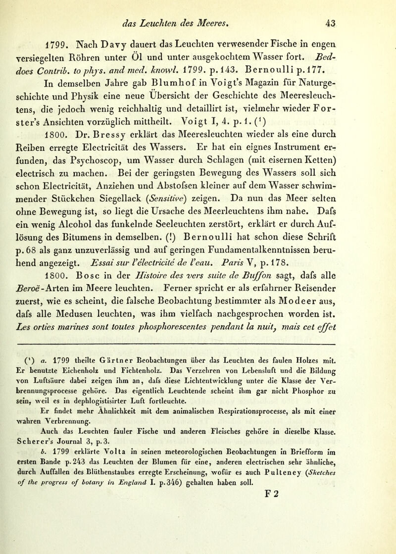 1799. Nach Davy dauert das Leuchten verwesender Fische in engen versiegelten Röhren unter Öl und unter ausgekochtem Wasser fort. Bed- does Contrib. to phjs. and med. knowl. 1799. p. 143. Bernoulli p.l77. In demselben Jahre gab Blumhof in Voigt’s Magazin für Naturge- schichte und Physik eine neue Übersicht der Geschichte des Meeresleuch- tens, die jedoch wenig reichhaltig und detaillirt ist, vielmehr wieder For- ster’s Ansichten vorzüglich mittheilt. Voigt I, 4. p. 1. (Ü 1800. Dr. Bressy erklärt das Meeresleuchten wieder als eine durch Reiben erregte Electricität des Wassers. Er hat ein eignes Instrument er- funden, das Psychoscop, um Wasser durch Schlagen (mit eisernen Ketten) electrisch zu machen. Bei der geringsten Bewegung des Wassers soll sich schon Electricität, Anziehen und Abstofsen kleiner auf dem Wasser schwim- mender Stückchen Siegellack [Sensitive) zeigen. Da nun das Meer selten ohne Bewegung ist, so liegt die Ursache des Meerleuchtens ihm nahe. Dafs ein w'enig Alcohol das funkelnde Seeleuchten zerstört, erklärt er durch Auf- lösung des Bitumens in demselben. (!) Bernoulli hat schon diese Schrift p. 68 als ganz unzuverlässig und auf geringen Fundamentalkenntnissen beru- hend angezeigt. Essai sur Velectricite de l’eau. Paris V, p. 178. 1800. Bose in der Histoire des vers suite de Buffon sagt, dafs alle Beroe-Kxlexi im Meere leuchten. Ferner spricht er als erfahrner Reisender zuerst, wie es scheint, die falsche Beobachtung bestimmter als Mo de er aus, dafs alle Medusen leuchten, w'as ihm vielfach nachgesprochen worden ist. Les orties marines sont toutes phosphorescentes pendant la nuitj mais cet effet (’) a. 1799 theilte Gärtner Beobachtungen über das Leuchten des faulen Holzes mit. Er benutzte Eichenholz und Fichtenholz. Das Verzehren von Lebensluft und die Bildung von Luftsäure dabei zeigen ihm an, dafs diese Lichtentwicklung unter die Klasse der Yer- brennungsprocesse gehöre. Das eigentlich Leuchtende scheint ihm gar nicht Phosphor zu sein, weil es in dephlogistislrter Luft fortleuchte. Er findet mehr Ähnlichkeit mit dem animalischen Respirationsprocesse, als mit einer wahren Verbrennung. Auch das Leuchten fauler Fische und anderen Fleisches gehöre in dieselbe Klasse. Scherer’s Journal 3, p.3. b. 1799 erklärte Volta in seinen meteorologischen Beobachtungen In Briefform Im ersten Bande p. 243 das Leuchten der Blumen für eine, anderen electrischen sehr ähnliche, durch Auffallen des Blüthenstauhes erregte Erscheinung, wofür es auch Pulteney [Sketches of the progress of hotany in England I. p.346) gehalten haben soll. F2