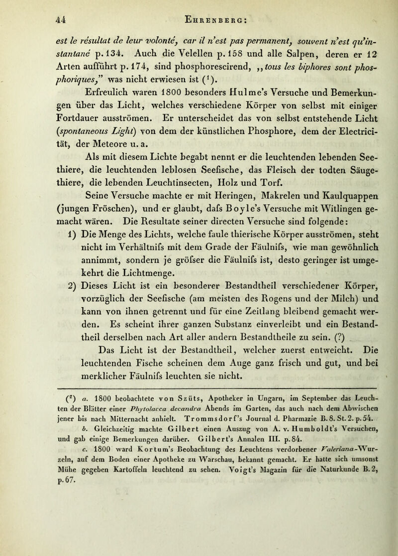 est le resultat de leur volonte, car il n’est pas permanent, souvent n’est cjidin- stantane p. 134. Auch die Velellen p. 158 und alle Salpen, deren er 12 Arten aufführt p. 174, sind phosphorescirend, ,^tous les biphores sont plios^ phoriques,” was nicht erwiesen ist (^). Erfreulich waren 1800 besonders Hulme’s Versuche und Bemerkun- gen über das Licht, welches verschiedene Körper von selbst mit einiger Fortdauer ausströmen. Er unterscheidet das von selbst entstehende Licht {spontaneous Light) von dem der künstlichen Phosphore, dem der Electrici- tät, der Meteore u. a. Als mit diesem Lichte begabt nennt er die leuchtenden lebenden See- thiere, die leuchtenden leblosen Seefische, das Fleisch der todten Säuge- thiere, die lebenden Leuchtinsecten, Holz und Torf. Seine Versuche machte er mit Heringen, Makrelen und Kaulquappen (jungen Fröschen), und er glaubt, dafs Boyle’s Versuche mit Witlingen ge- macht wären. Die Resultate seiner directen Versuche sind folgende: 1) Die Menge des Lichts, welche faule thierische Körper ausströmen, steht nicht im Verhältnifs mit dem Grade der Fäulnifs, wie man gewöhnlich annimmt, sondern je gröfser die Fäulnifs ist, desto geringer ist umge- kehrt die Lichtmenge. 2) Dieses Licht ist ein besonderer Bestandtheil verschiedener Körper, vorzüglich der Seefische (am meisten des Rogens und der Milch) und kann von ihnen getrennt und für eine Zeillang bleibend gemacht wer- den. Es scheint ihrer ganzen Substanz einverleibt und ein Bestand- theil derselben nach Art aller andern Bestandtheüe zu sein. (?) Das Licht ist der Bestandtheil, welcher zuerst entweicht. Die leuchtenden Fische scheinen dem Auge ganz frisch und gut, und bei merklicher Fäulnifs leuchten sie nicht. (^) a. 1800 beobachtete von Szüts, Apotheker in Ungarn, im September das Leuch- ten der Blätter einer Phytolacca decandra Abends im Garten, das auch nach dem Abwischen jener bis nach Mitternacht anhielt. Trommsdorf’s Journal d. Pharmazie B. 8. St. 2. p. 54. b. Gleichzeitig machte Gilbert einen Auszug von A. v. Humboldt’s Versuchen, und gab einige Bemerkungen darüber. Gilbert’s Annalen III. p.84. c. 1800 ward Kortum’s Beobachtung des Leuchtens verdorbener Valeriana’-Wnx- zeln, auf dem Boden einer Apotheke zu Warschau, bekannt gemacht. Er batte sich umsonst Mühe gegeben Kartoffeln leuchtend zu sehen. Voigt’s Magazin für die Naturkunde B.2, p.67.