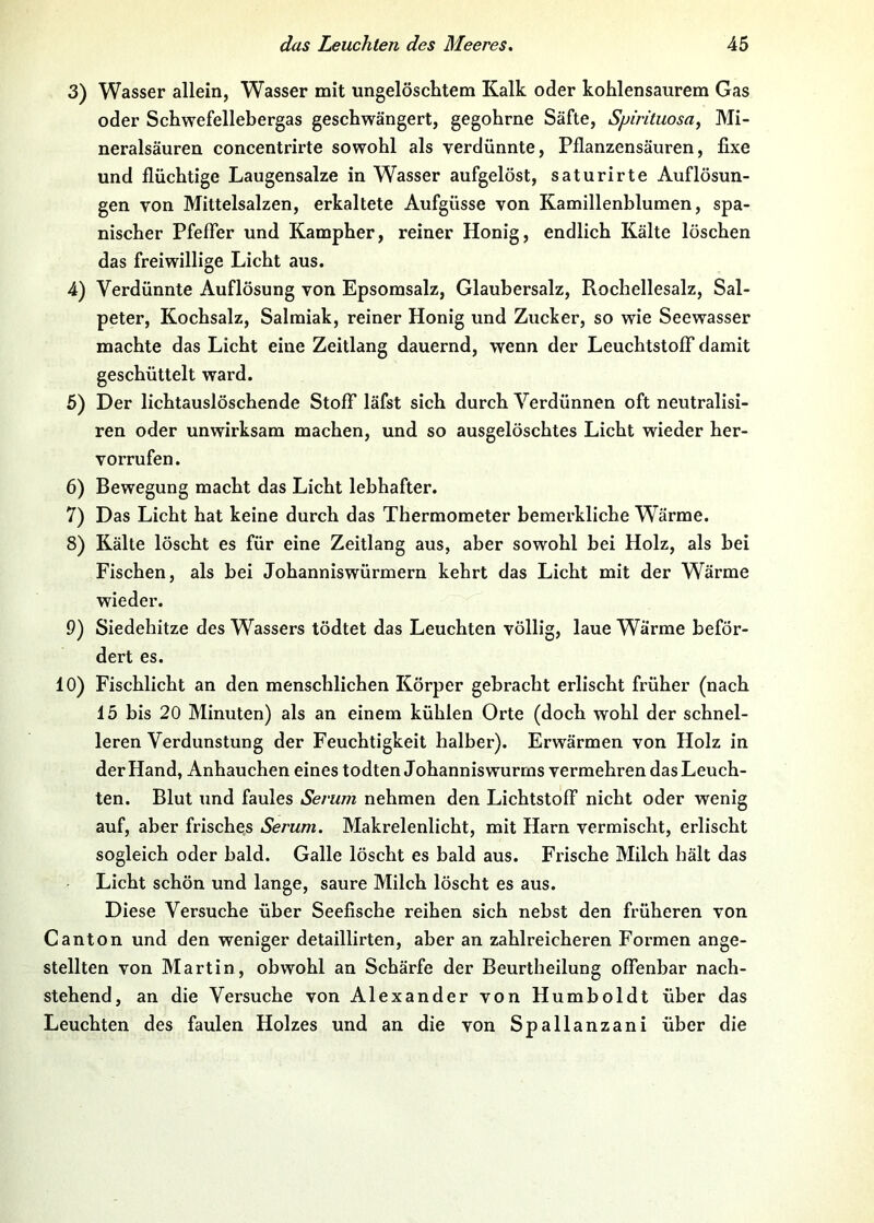 3) Wasser allein, Wasser mit ungelöschtem Kalk oder kohlensaurem Gas oder Schwefellebergas geschwängert, gegohrne Säfte, Spirituosa, Mi- neralsäuren concentrirte sowohl als verdünnte, Pflanzensäuren, fixe und flüchtige Laugensalze in Wasser aufgelöst, saturirte Auflösun- gen von Miltelsalzen, erkaltete Aufgüsse von Kamillenblumen, spa- nischer Pfeffer und Kampher, reiner Honig, endlich Kälte löschen das freiwillige Licht aus. 4) Verdünnte Auflösung von Epsomsalz, Glaubersalz, Rochellesalz, Sal- peter, Kochsalz, Salmiak, reiner Honig und Zucker, so wie Seewasser machte das Licht eine Zeitlang dauernd, wenn der Leuchtstoff damit geschüttelt ward. 6) Der lichtauslöschende Stoff läfst sich durch Verdünnen oft neutralisi- ren oder unwirksam machen, und so ausgelöschtes Licht wieder her- vorrufen. 6) Bewegung macht das Licht lebhafter. 7) Das Licht hat keine durch das Thermometer bemerkliche Wärme. 8) Kälte löscht es für eine Zeitlang aus, aber sowohl hei Holz, als bei Fischen, als hei Johanniswürmern kehrt das Licht mit der Wärme wieder. 9) Siedehitze des Wassers tödtet das Leuchten völlig, laue Wärme beför- dert es. 10) Fischlicht an den menschlichen Körper gebracht erlischt früher (nach 15 bis 20 Minuten) als an einem kühlen Orte (doch wohl der schnel- leren Verdunstung der Feuchtigkeit halber). Erwärmen von Holz in der Hand, Anhauchen eines todten Johannis wurms vermehren das Leuch- ten. Blut und faules Serum nehmen den Lichtstoff nicht oder wenig auf, aber frisches Serum. Makrelenlicht, mit Harn vermischt, erlischt sogleich oder bald. Galle löscht es bald aus. Frische Milch hält das Licht schön und lange, saure Milch löscht es aus. Diese Versuche über Seefische reihen sich nebst den früheren von Canton und den weniger detaillirten, aber an zahlreicheren Formen ange- stellten von Martin , obwohl an Schärfe der Beurtheilung offenbar nach- stehend, an die Versuche von Alexander von Humboldt über das Leuchten des faulen Holzes und an die von Spallanzani über die