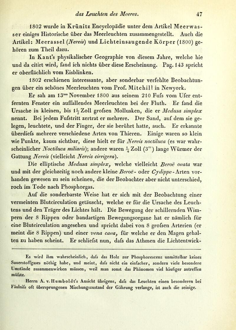 1802 wurde in Krünitz Encyclopädie unter dem Artikel Meerwas- ser einiges Historische über das Meerleuchten zusammengestellt. Auch die Artikel; Meerassel {JSereis) und Lichteinsaugende Körper (1800) ge- hören zum Theil dazu. In Kant’s physikalischer Geographie von diesem Jahre, welche hie und da citirt wird, fand ich nichts über diese Erscheinung. Pag. 143 spricht er oberflächlich vom Eisblinken. 1802 erschienen interessante, aber sonderbar verfehlte Beobachtun- gen über ein schönes Meerleuchten vom Prof. Mitchili in Newyork. Er sah am 13*™ November 1800 aus seinem 210 Fufs vom Ufer ent- fernten Fenster ein auffallendes Meerleuchten bei der Fluth. Er fand die Ursache in kleinen, bis 1^ Zoll grofsen Mollusken, die er Medusa simplex nennt. Bei jedem Fufstritt zertrat er mehrere. Der Sand, auf dem sie ge- legen, leuchtete, und der Finger, der sie berührt hatte, auch. Er erkannte überdiefs mehrere verschiedene Arten von Thieren. Einige w'aren so klein wie Punkte, kaum sichtbar, diese hielt er für JYerecs noctiluca (es war wahr- scheinlicher Noctduca miliaris)\ andere waren Zoll (3') lange Würmer der Gattung JVereis (vielleicht Nereis cirrigera). Die elliptische Medusa simplex, welche vielleicht Beroe ovata war und mit der gleichzeitig noch andere kleine Beroe- oder Cjdippe-Kvlen vor- handen gewesen zu sein scheinen, die der Beobachter aber nicht unterschied, roch im Tode nach Phosphorgas. Auf die sonderbarste Weise hat er sich mit der Beobachtung einer vermeinten Blutcirculation getäuscht, welche er für die Ursache des Leuch- tens und den Träger des Lichtes hält. Die Bewegung der schillernden Wim- pern der 8 Rippen oder bandartigen Bewegungsorgane hat er nämlich für eine Blutcirculation angesehen und spricht dabei von 8 grofsen Arterien (er meint die 8 Rippen) und einer vena cava, für welche er den Magen gehal- ten zu haben scheint. Er schliefst nun, dafs das Athmen die Lichtentwick- Es wird ihm wahrscheinlich, dafs das Holz zur Phosphorescenz unmittelbar keines Sauerstoffgases nöthig habe, und meint, dafs nicht ein einfacher, sondern viele besondere Umstände Zusammenwirken müssen, well man sonst das Phänomen viel häufiger antreffen müfste. Herrn A. v. Humboldt’s Ansicht übrigens, dafs das Leuchten einen besonderen bei Fäulnifs oft übersprungenen Mischungszustand der Gährung verlange, ist auch die selnige.